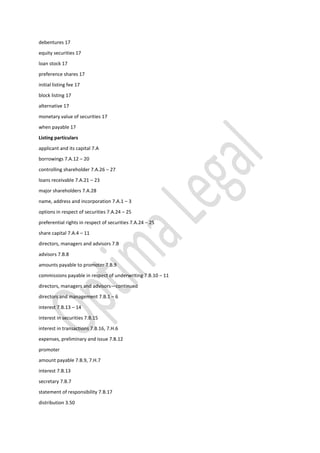 debentures 17
equity securities 17
loan stock 17
preference shares 17
initial listing fee 17
block listing 17
alternative 17
monetary value of securities 17
when payable 17
Listing particulars
applicant and its capital 7.A
borrowings 7.A.12 – 20
controlling shareholder 7.A.26 – 27
loans receivable 7.A.21 – 23
major shareholders 7.A.28
name, address and incorporation 7.A.1 – 3
options in respect of securities 7.A.24 – 25
preferential rights in respect of securities 7.A.24 – 25
share capital 7.A.4 – 11
directors, managers and advisors 7.B
advisors 7.B.8
amounts payable to promoter 7.B.9
commissions payable in respect of underwriting 7.B.10 – 11
directors, managers and advisors—continued
directors and management 7.B.1 – 6
interest 7.B.13 – 14
interest in securities 7.B.15
interest in transactions 7.B.16, 7.H.6
expenses, preliminary and issue 7.B.12
promoter
amount payable 7.B.9, 7.H.7
interest 7.B.13
secretary 7.B.7
statement of responsibility 7.B.17
distribution 3.50
 