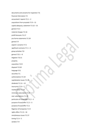 documents and consents for inspection 7.G
financial information 7.E
accountants’ reports 7.E.1 – 2
acquisitions from proceeds 7.E.9 – 11
capital adequacy, statement 7.E.12 – 15
general 7.E.3
material changes 7.E.16
profit forecasts 7.E.17
pro-forma statements 7.E.18
general 7.F
experts’ consents 7.F.5
significant contracts 7.F.1 – 4
group activities 7.D
general 7.D.1 – 8
litigation 7.D.11
property
acquisition 7.D.9
disposal 7.D.10
language 3.51
securities 7.C
authorisations 7.C.10
capitalisation issues 7.C.15
dividends 7.C.11 – 13
issue price 7.C.6 – 7
market value 7.C.14
minimum subscription 7.C.8
over subscriptions 7.C.18
particulars of issue/offer 7.C.2 – 3
purpose of issue/offer 7.C.2 – 3
purpose of issue/offer 7.C.1
Registrar of Companies 7.C.9
rights offers 7.C.15 – 16
simultaneous issues 7.C.17
timing 7.C.4 – 5
vendors 7.H
 
