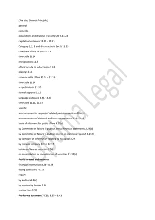 (See also General Principles)
general
contents
acquisitions and disposal of assets Sec 9, 11.23
capitalisation issues 11.20 – 11.21
Category 1, 2, 3 and 4 transactions Sec 9, 11.23
claw-back offers 11.14 – 11.15
timetable 11.14
introductions 11.4
offers for sale or subscription 11.8
placings 11.6
renounceable offers 11.14 – 11.15
timetable 11.14
scrip dividends 11.20
formal approval 11.2
language and place 3.46 – 3.49
timetable 11.11, 11.14
specific
announcement in respect of related party transactions 10.4(a)
announcement of dividend and interest payments 3.11 – 3.12
basis of allotment for public offers 3.27(c)
by Committee of failure to publish annual financial statements 3.24(c)
by Committee of failure to publish interim or preliminary report 3.21(b)
by company of information relating to its capital 3.27
by mineral company 12.10, 12.17
holders of bearer securities 3.56
on consolidation or consolidation of securities 11.33(c)
Profit forecast and estimate
financial information 8.28 – 8.34
listing particulars 7.E.17
report
by auditors 4.8(c)
by sponsoring broker 2.10
transactions 9.30
Pro-forma statement 7.E.18, 8.35 – 8.43
 