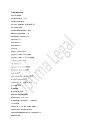 Property company
definitions 13.1
directors’ interest 13.7(g)
listing requirements
pre-listing statement Sec 6 (App), 13.2
unit trust scheme
listing requirements Sec 6 (App)
additional information 13.18
management company 13.16
regulation 13.14
restriction 13.15
trust deed 13.17
valuation
external business 13.10
property used for business 13.9
property used for development 13.8
rental included in 13.11
valuation report
aggregate of valuations 13.13
by external valuer 13.3, 13.6
contents 13.7
copy available for inspection 13.12
previously prepared 13.5
requirement for a valuation 13.3
summary 13.13
Prospectus
accountants’ report
additional disclosures 8.27
when required 8.1(b) – (c)
as pre-listing statement p 6 – 1, 16.10(d)
circular 11.9
content Sec 53 – 64 and Sch 4 of the Act
copy notarially certified 16.12(b)
copy registered by Registrar of Companies 7.C.9
definition Def
 