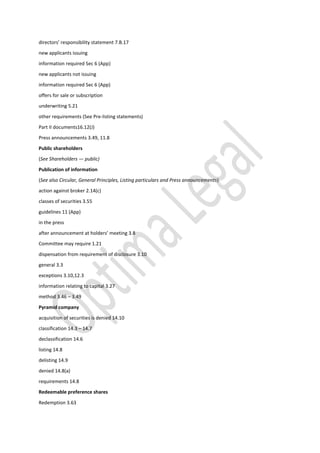 directors’ responsibility statement 7.B.17
new applicants issuing
information required Sec 6 (App)
new applicants not issuing
information required Sec 6 (App)
offers for sale or subscription
underwriting 5.21
other requirements (See Pre-listing statements)
Part II documents16.12(J)
Press announcements 3.49, 11.8
Public shareholders
(See Shareholders — public)
Publication of information
(See also Circular, General Principles, Listing particulars and Press announcements)
action against broker 2.14(c)
classes of securities 3.55
guidelines 11 (App)
in the press
after announcement at holders’ meeting 3.8
Committee may require 1.21
dispensation from requirement of disclosure 3.10
general 3.3
exceptions 3.10,12.3
information relating to capital 3.27
method 3.46 – 3.49
Pyramid company
acquisition of securities is denied 14.10
classification 14.3 – 14.7
declassification 14.6
listing 14.8
delisting 14.9
denied 14.8(a)
requirements 14.8
Redeemable preference shares
Redemption 3.63
 