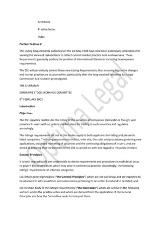 Schedules
Practice Notes
Index
Preface To Issue 2
The Listing Requirements published on the 1st May 1998 have now been extensively amended after
seeking the views of stakeholders to reflect current market practice here and overseas. These
Requirements generally portray the position of International Standards including development
requirements.
The ZSE will periodically amend these new Listing Requirements, thus ensuring legislative changes
and market practice are accounted for, particularly after the long-awaited Securities Exchange
Commission Act has been promulgated.
THE CHAIRMAN
ZIMBABWE STOCK EXCHANGE COMMITTEE
8th
FEBRUARY 2002
Introduction
Objectives
The ZSE provides facilities for the listing of the securities of companies (domestic or foreign) and
provides its users with an orderly market place for trading in such securities and regulates
accordingly.
The listings requirements set out in this binder apply to both applicants for listing and presently
listed companies. The listing requirements reflect, inter alia, the rules and procedures governing new
applications, proposed marketing of securities and the continuing obligations of issuers, and are
aimed at ensuring that the business of the ZSE is carried on with due regard to the public interest.
General Principles
It is both impracticable and undesirable to devise requirements and procedures in such detail so as
to govern all circumstances which may arise in commercial practice. Accordingly, the following
listings requirements fall into two categories:
(a) certain general principles (“the General Principles”) which are set out below and are expected to
be observed in all transactions and submissions pertaining to securities listed and to be listed; and
(b) the main body of the listings requirements (“the main body”) which are set out in the following
sections and in the practice notes and which are derived from the application of the General
Principles and how the Committee seeks to interpret them.
 