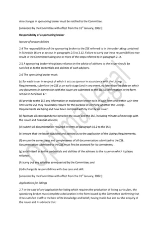 Any changes in sponsoring broker must be notified to the Committee.
[amended by the Committee with effect from the 31st
January, 2002.]
Responsibility of a sponsoring broker
Nature of responsibilities
2.4 The responsibilities of the sponsoring broker to the ZSE referred to in the undertaking contained
in Schedule 16 are as set out in paragraphs 2.5 to 2.12. Failure to carry out these responsibilities may
result in the Committee taking one or more of the steps referred to in paragraph 2.14.
2.5 A sponsoring broker who places reliance on the advice of advisers to the issuer should be
satisfied as to the credentials and abilities of such advisers.
2.6 The sponsoring broker must:
(a) for each issuer in respect of which it acts as sponsor in accordance with the Listings
Requirements, submit to the ZSE at an early stage (and in any event, no later than the date on which
any documents in connection with the issuer are submitted to the ZSE) a confirmation in the form
set out in Schedule 17;
(b) provide to the ZSE any information or explanation known to it in such form and within such time
limit as the ZSE may reasonably require for the purpose of verifying whether the Listings
Requirements are being and have been complied with by it or by an issuer;
(c) facilitate all correspondence between the issuer and the ZSE, including minutes of meetings with
the issuer and financial advisers;
(d) submit all documentation required in terms of paragraph 16.2 to the ZSE;
(e) ensure that the issuer is guided and advised as to the application of the Listings Requirements;
(f) ensure the correctness and completeness of all documentation submitted to the ZSE.
Documentation submitted to the ZSE must first be assessed for its correctness;
(g) satisfy itself as to the credentials and abilities of the advisers to the issuer on which it places
reliance;
(h) carry out any activities so requested by the Committee; and
(i) discharge its responsibilities with due care and skill.
[amended by the Committee with effect from the 31st
January, 2002.]
Applications for listings
2.7 In the case of any application for listing which requires the production of listing particulars, the
sponsoring broker must complete a declaration in the form issued by the Committee confirming that
it has satisfied itself to the best of its knowledge and belief, having made due and careful enquiry of
the issuer and its advisers that:
 