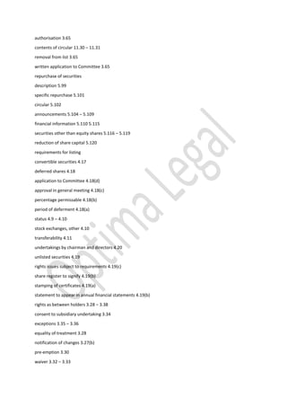 authorisation 3.65
contents of circular 11.30 – 11.31
removal from list 3.65
written application to Committee 3.65
repurchase of securities
description 5.99
specific repurchase 5.101
circular 5.102
announcements 5.104 – 5.109
financial information 5.110 5.115
securities other than equity shares 5.116 – 5.119
reduction of share capital 5.120
requirements for listing
convertible securities 4.17
deferred shares 4.18
application to Committee 4.18(d)
approval in general meeting 4.18(c)
percentage permissable 4.18(b)
period of deferment 4.18(a)
status 4.9 – 4.10
stock exchanges, other 4.10
transferability 4.11
undertakings by chairman and directors 4.20
unlisted securities 4.19
rights issues subject to requirements 4.19(c)
share register to signify 4.19(b)
stamping of certificates 4.19(a)
statement to appear in annual financial statements 4.19(b)
rights as between holders 3.28 – 3.38
consent to subsidiary undertaking 3.34
exceptions 3.35 – 3.36
equality of treatment 3.28
notification of changes 3.27(b)
pre-emption 3.30
waiver 3.32 – 3.33
 