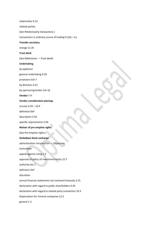 indemnities 9.13
related parties
(See Related party transactions )
transactions in ordinary course of trading 9.1(b) – (c)
Transfer secretary
change 11.35
Trust deed
(See Debentures — Trust deed)
Undertaking
by applicant
general undertaking 4.20
provisions Sch 7
by directors 4.21
by sponsoring broker Sch 16
Vendor 7.H
Vendor consideration placings
circular 9.29 – 10.9
definition Def
description 5.93
specific requirements 5.94
Waiver of pre-emptive rights
(See Pre-emptive rights )
Zimbabwe Stock exchange
administration introduction — Objectives
Committee
appeal against ruling 1.3
approval of policy of investment entity 15.7
authority Sec 1
definition Def
discretion
annual financial statements not received timeously 3.25
declaration with regard to public shareholders 4.24
declaration with regard to related party transaction 10.3
dispensation for mineral companies 12.3
general 1.3
 