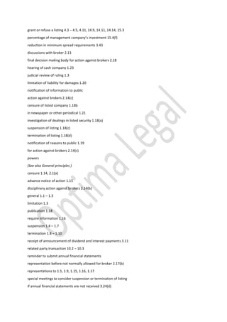 grant or refuse a listing 4.3 – 4.5, 4.11, 14.9, 14.11, 14.14, 15.3
percentage of management company’s investment 15.4(f)
reduction in minimum spread requirements 3.43
discussions with broker 2.13
final decision making body for action against brokers 2.18
hearing of cash company 1.23
judicial review of ruling 1.3
limitation of liability for damages 1.20
notification of information to public
action against brokers 2.14(c)
censure of listed company 1.18b
in newspaper or other periodical 1.21
investigation of dealings in listed security 1.18(a)
suspension of listing 1.18(c)
termination of listing 1.18(d)
notification of reasons to public 1.19
for action against brokers 2.14(c)
powers
(See also General principles )
censure 1.14, 2.1(a)
advance notice of action 1.15
disciplinary action against brokers 2.14(b)
general 1.1 – 1.3
limitation 1.3
publication 1.18
require information 1.16
suspension 1.4 – 1.7
termination 1.8 – 1.10
receipt of announcement of dividend and interest payments 3.11
related party transaction 10.2 – 10.3
reminder to submit annual financial statements
representation before not normally allowed for broker 2.17(b)
representations to 1.5, 1.9, 1.15, 1.16, 1.17
special meetings to consider suspension or termination of listing
if annual financial statements are not received 3.24(d)
 