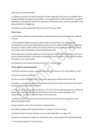 More than one sponsoring broker
2.12 Where more than one sponsoring broker has been appointed, the issuer must establish which
sponsoring broker has primary responsibility, or how responsibility is to be allocated for any specific
application for listing which requires the production of listing particulars, and the continuation of the
sponsoring brokers engagement.
[amended by the Committee with effect from the 31st
January, 2002.]
Direct Access
2.13A A sponsoring broker must be present at all formal discussions with the Committee regarding
an issuer.
2.13B. Notwithstanding the provisions of this section, the Committee may, in appropriate
circumstances, communicate directly with the issuer or with an adviser of the issuer, in addition to
its sponsor, to discuss either matters of principle, which may arise prior to the submission of draft
documents, or the interpretation of the Listings Requirements.
Where discussions take place without the sponsoring broker being involved the issuer must ensure
that the sponsoring broker is informed in writing (by the issuer or adviser concerned) of the matters
discussed as soon as practicable.
[amended by the Committee with effect from the 31st
January, 2002.]
Action against a sponsoring broker
2.14 If the Committee considers a sponsoring broker to be in breach of its responsibilities, it may:
(a) censure the sponsoring broker;
(b) take such other disciplinary action that may be appropriate under the Rules of the ZSE;
(c) publish, or cause to be published, by whatever means the Committee may decide, what action it
has taken and the reasons for that action.
2.15 The ZSE administration will normally deal, in the first instance, with any breach by a sponsoring
broker of its responsibilities. Where there has been a breach by a sponsoring broker of its
responsibilities, the ZSE will refer the matter to the Committee.
2.16 Where the Committee proposes to take any of the steps described in paragraph 2.14, the
sponsoring broker will be:
(a) given advance notice of the Committee’s proposed action;
(b) entitled to appeal to the Committee either in writing or in person, or both;
(c) advised of the Committee’s decision as soon as practicable after it is made; and
(d) advised in writing of the reasons for any decision that is unfavourable to the sponsoring broker.
2.17 In case of an appeal to the Committee:
 