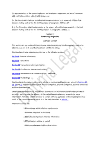 (a) representatives of the sponsoring broker and its advisers may attend and any of them may
address the Committee, subject to (b) below; and
(b) the Committee is (without prejudice to the powers referred to in paragraph 1.1) the final
decision-making body of the ZSE for the purpose of paragraphs 2.14 to 2.17.
2.18 The Committee is (without prejudice to the powers referred to in paragraph 1.1) the final
decision-making body of the ZSE for the purposes of paragraphs 2.14 to 2.17.
Section 3
Continuing Obligations
SCOPE OF SECTION
This section sets out certain of the continuing obligations which a listed company is required to
observe once any of its securities have been admitted to listing.
Additional continuing obligations are set out in the following sections:
Section 8 Financial information
Section 9 Transactions
Section 10 Transactions with related parties
Section 11 Circulars and press announcements
Section 16 Documents to be submitted to the Committee
Section 18 Dual Listings
Additional and alternative requirements relating to continuing obligations are set out in Sections 12,
13, 14 and 15 respectively dealing with mineral companies, property companies, pyramid companies
and investment entities.
Observance of the continuing obligations is essential to the maintenance of an orderly market in
securities and to ensure that all users of the market have simultaneous access to the same
information. Failure by a listed company to comply with any applicable continuing obligation may
result in the Committee taking any or all of the steps described in Section 1.
The main headings are:
3.1 Compliance with the listings requirements
3.3 General obligation of disclosure
3.11 Disclosure of periodic financial information
3.27 Notification relating to capital
3.28 Rights as between holders of securities
 