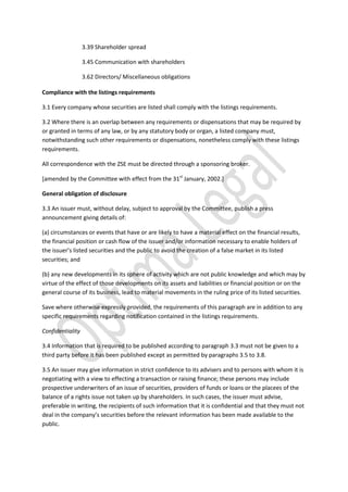 3.39 Shareholder spread
3.45 Communication with shareholders
3.62 Directors/ Miscellaneous obligations
Compliance with the listings requirements
3.1 Every company whose securities are listed shall comply with the listings requirements.
3.2 Where there is an overlap between any requirements or dispensations that may be required by
or granted in terms of any law, or by any statutory body or organ, a listed company must,
notwithstanding such other requirements or dispensations, nonetheless comply with these listings
requirements.
All correspondence with the ZSE must be directed through a sponsoring broker.
[amended by the Committee with effect from the 31st
January, 2002.]
General obligation of disclosure
3.3 An issuer must, without delay, subject to approval by the Committee, publish a press
announcement giving details of:
(a) circumstances or events that have or are likely to have a material effect on the financial results,
the financial position or cash flow of the issuer and/or information necessary to enable holders of
the issuer’s listed securities and the public to avoid the creation of a false market in its listed
securities; and
(b) any new developments in its sphere of activity which are not public knowledge and which may by
virtue of the effect of those developments on its assets and liabilities or financial position or on the
general course of its business, lead to material movements in the ruling price of its listed securities.
Save where otherwise expressly provided, the requirements of this paragraph are in addition to any
specific requirements regarding notification contained in the listings requirements.
Confidentiality
3.4 Information that is required to be published according to paragraph 3.3 must not be given to a
third party before it has been published except as permitted by paragraphs 3.5 to 3.8.
3.5 An issuer may give information in strict confidence to its advisers and to persons with whom it is
negotiating with a view to effecting a transaction or raising finance; these persons may include
prospective underwriters of an issue of securities, providers of funds or loans or the placees of the
balance of a rights issue not taken up by shareholders. In such cases, the issuer must advise,
preferable in writing, the recipients of such information that it is confidential and that they must not
deal in the company’s securities before the relevant information has been made available to the
public.
 