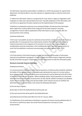 3.6 Information required by and provided in confidence to, and for the purposes of, a government
department, the Reserve Bank or any other statutory or regulatory body or authority need not be
published.
3.7 Where the information relates to a proposal by the issuer which is subject to negotiations with
employees or trade union representatives the issuer may defer publication of the information until
such time as an agreement has been reached as to the implementation of the proposal.
3.8 Where it is proposed to announce at any meeting of holders of listed securities information
which might have a material effect of the ruling price of the listed company’s securities,
arrangements must be made for publication of that information as soon as possible after the
announcement at the meeting.
Cautionary Statements
3.9 An issuer must publish, by way of a cautionary announcement, complying with 11.36 as soon as
possible after it is in possession of any material price sensitive information which could lead to
material movements in the ruling price of its securities if at any time the necessary degree of
confidentiality cannot be maintained, or that confidentiality has or may have been breached. An
issuer that has published a cautionary announcement must publish updates as per 11.37.
Exception
3.10 If the directors of the listed company consider that disclosure to the public of information
required to be published in paragraph 3.3 might prejudice the listed company’s legitimate interests,
the ZSE Committee may grant a dispensation from the requirement to make the information public.
Disclosure of periodic financial information
Dividends and interest
3.11 Announcements of dividends and/or interest payments on listed securities should be notified to
the holders of the relevant security immediately upon declaration by means of a circular and by a
press announcement. Three copies of the press announcement must be delivered to the ZSE at least
14 days prior to the last day to register. [Where dividends and/or interest payments are announced
otherwise than by way of a press announcement, the ZSE shall be notified in writing of such dividend
and/or interest payment on the same day that holders of the relevant security are notified.] The
declaration announcement/circular must contain the following information:
(a) the last day to register;
(b) the date on which the dividend/interest will be paid; and
(c) the cash amount that will be paid for the dividend/interest.
[amended by the Committee with effect from the 31st
January, 2002.]
3.12 Notification of non-declaration of dividends or payment of interest must be published either in
the interim or preliminary report, the annual financial statements or by way of a press
announcement.
 