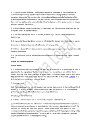 3.13 A listed company declaring a final dividend prior to the publication of the annual financial
statements or preliminary report must ensure that the dividend notice given to shareholders
contains a statement of the ascertained or estimated consolidated profits before taxation of the
listed company and its subsidiaries for the year, and also particulars of any amounts appropriated
from reserves, capital profits, accumulated profits of past years, or other special sources, to provide
wholly or partly for the dividend.
3.14 At least 14 days notice must be given to shareholders and the Committee prior to the last day
to register for the dividend or interest.
3.15 The last day to register should be a Friday, or if that day is a public holiday, the previous
business day.
3.16 Payment of dividend and interest must be effected within 6 weeks after the last day to register
[amended by the Committee with effect from the 31st
January, 2002.]
3.17 Where a dividend/interest declaration is expressed as a percentage the cent equivalent must be
shown in parenthesis.
3.18 The Committee must be notified of any late declarations of dividend and the matter resolved
with it.
Interim and preliminary reports
Interim reports
3.19 Interim reports shall be published in the press and be distributed to all shareholders as early as
possible after the expiration of the first 6 month period of a financial year, but not later than 3
months after that date. Where the financial period covers 15 months or longer, interim reports shall
be published in the press in respect of the first and second 6 months of this period. Section 8.45 to
8.47 deal with the requirements in greater detail.
Preliminary reports
3.20 If a listed company has not distributed annual financial statements to all shareholders within 3
months of its financial year-end, it must publish in the press and distribute to all shareholders a
preliminary report even if the information is unaudited at that time.
Procedure for non-compliance
3.21 Where a listed company fails to comply with paragraphs 3.19 and/or 3.20:
(a) on the day following the due date of issue of the listed company’s interim/preliminary report, a
letter reminder will be sent by post or facsimile to the listed company requesting that it rectify the
situation and advising that it has been granted a period of one month, from the date of such
reminder, in which to issue its interim/preliminary report, failing which the company’s listing will be
suspended and a special meeting of the Committee will be convened to consider the continued
suspension or termination of the company’s listing;
 