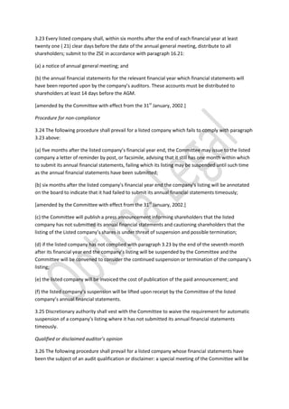 3.23 Every listed company shall, within six months after the end of each financial year at least
twenty one ( 21) clear days before the date of the annual general meeting, distribute to all
shareholders; submit to the ZSE in accordance with paragraph 16.21:
(a) a notice of annual general meeting; and
(b) the annual financial statements for the relevant financial year which financial statements will
have been reported upon by the company’s auditors. These accounts must be distributed to
shareholders at least 14 days before the AGM.
[amended by the Committee with effect from the 31st
January, 2002.]
Procedure for non-compliance
3.24 The following procedure shall prevail for a listed company which fails to comply with paragraph
3.23 above:
(a) five months after the listed company’s financial year end, the Committee may issue to the listed
company a letter of reminder by post, or facsimile, advising that it still has one month within which
to submit its annual financial statements, failing which its listing may be suspended until such time
as the annual financial statements have been submitted;
(b) six months after the listed company’s financial year end the company’s listing will be annotated
on the board to indicate that it had failed to submit its annual financial statements timeously;
[amended by the Committee with effect from the 31st
January, 2002.]
(c) the Committee will publish a press announcement informing shareholders that the listed
company has not submitted its annual financial statements and cautioning shareholders that the
listing of the Listed company’s shares is under threat of suspension and possible termination;
(d) if the listed company has not complied with paragraph 3.23 by the end of the seventh month
after its financial year end the company’s listing will be suspended by the Committee and the
Committee will be convened to consider the continued suspension or termination of the company’s
listing;
(e) the listed company will be invoiced the cost of publication of the paid announcement; and
(f) the listed company’s suspension will be lifted upon receipt by the Committee of the listed
company’s annual financial statements.
3.25 Discretionary authority shall vest with the Committee to waive the requirement for automatic
suspension of a company’s listing where it has not submitted its annual financial statements
timeously.
Qualified or disclaimed auditor’s opinion
3.26 The following procedure shall prevail for a listed company whose financial statements have
been the subject of an audit qualification or disclaimer: a special meeting of the Committee will be
 