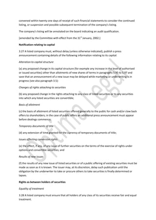 convened within twenty one days of receipt of such financial statements to consider the continued
listing, or suspension and possible subsequent termination of the company’s listing.
The company’s listing will be annotated on the board indicating an audit qualification.
[amended by the Committee with effect from the 31st
January, 2002.]
Notification relating to capital
3.27 A listed company must, without delay (unless otherwise indicated), publish a press
announcement containing details of the following information relating to its capital:
Alteration to capital structure
(a) any proposed change in its capital structure (for example any increase in the level of authorised
or issued securities) other than allotments of new shares of terms in paragraphs 5.95 to 5.97 and
save that an announcement of a new issue may be delayed while marketing or underwriting is in
progress (see also paragraph 3.5):
Changes of rights attaching to securities
(b) any proposed change in the rights attaching to any class of listed securities or to any securities
into which any listed securities are convertible;
Basis of allotment
(c) the basis of allotment of listed securities offered generally to the public for cash and/or claw back
offers to shareholders; in the case of public offers an additional press announcement must appear
before dealings commence;
Temporary documents of title
(d) any extension of time granted for the currency of temporary documents of title;
Issues affecting conversion rights
(e) the effect, if any, of any issue of further securities on the terms of the exercise of rights under
options and convertible securities; and
Results of new issues
(f) the results of any new issue of listed securities or of a public offering of existing securities must be
made as soon as it is known. The issuer may, at its discretion, delay such publication until the
obligation by the underwriter to take or procure others to take securities is finally determined or
lapses.
Rights as between holders of securities
Equality of treatment
3.28 A listed company must ensure that all holders of any class of its securities receive fair and equal
treatment.
 