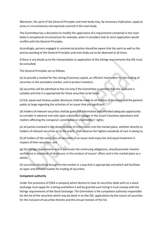 Moreover, the spirit of the General Principles and main body may, by necessary implication, apply to
areas or circumstances not expressly covered in the main body.
The Committee has a discretion to modify the application of a requirement contained in the main
body in exceptional circumstances for example, when it considers that its strict application would
conflict with the General Principles.
Accordingly, persons engaged in commercial practice should be aware that the spirit as well as the
precise wording of the General Principles and main body are to be observed at all times.
If there is any doubt as to the interpretation or application of the listings requirements the ZSE must
be consulted.
The General Principles are as follows:
(a) to provide a market for the raising of primary capital, an efficient mechanism for the trading of
securities in the secondary market, and to protect investors;
(b) securities will be admitted to the List only if the Committee is satisfied that the applicant is
suitable and that it is appropriate for those securities to be listed.
(c) full, equal and timeous public disclosure shall be made to all holders of securities and the general
public at large regarding the activities of an issuer that are significant;
(d) holders of relevant securities shall be given full information and afforded adequate opportunity
to consider in advance and vote upon substantial changes in the issuer’s business operations and
matters affecting the company’s constitution or shareholders’ rights;
(e) all parties involved in the dissemination of information into the market place, whether directly to
holders of relevant securities or to the public, shall observe the highest standards of care in doing so;
(f) all holders of the same class of securities of an issuer shall enjoy fair and equal treatment in
respect of their securities; and
(g) the listings requirements and in particular the continuing obligations, should promote investor
confidence in standards of disclosure, in the conduct of issuers’ affairs and in the market place as a
whole;
(h) securities should be brought to the market in a way that is appropriate and which will facilitate
an open and efficient market for trading of securities.
Competent authority
Under the provisions of ZSEA a company which desires to have its securities dealt with on a stock
exchange must apply for a listing and before it will be granted such listing it must comply with the
listings requirements of the Stock Exchange. The Committee is the competent authority responsible
for the list of the securities which may be dealt in on the ZSE, applications by the issuers of securities
for the inclusion of securities thereto and the annual revision of the list.
 