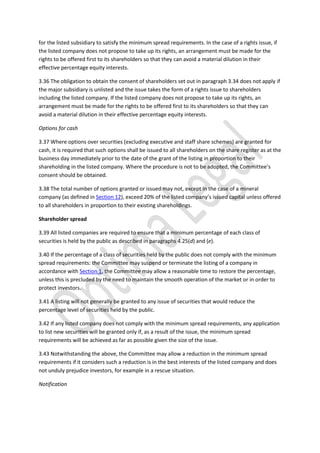 for the listed subsidiary to satisfy the minimum spread requirements. In the case of a rights issue, if
the listed company does not propose to take up its rights, an arrangement must be made for the
rights to be offered first to its shareholders so that they can avoid a material dilution in their
effective percentage equity interests.
3.36 The obligation to obtain the consent of shareholders set out in paragraph 3.34 does not apply if
the major subsidiary is unlisted and the issue takes the form of a rights issue to shareholders
including the listed company. If the listed company does not propose to take up its rights, an
arrangement must be made for the rights to be offered first to its shareholders so that they can
avoid a material dilution in their effective percentage equity interests.
Options for cash
3.37 Where options over securities (excluding executive and staff share schemes) are granted for
cash, it is required that such options shall be issued to all shareholders on the share register as at the
business day immediately prior to the date of the grant of the listing in proportion to their
shareholding in the listed company. Where the procedure is not to be adopted, the Committee’s
consent should be obtained.
3.38 The total number of options granted or issued may not, except in the case of a mineral
company (as defined in Section 12), exceed 20% of the listed company’s issued capital unless offered
to all shareholders in proportion to their existing shareholdings.
Shareholder spread
3.39 All listed companies are required to ensure that a minimum percentage of each class of
securities is held by the public as described in paragraphs 4.25(d) and (e).
3.40 If the percentage of a class of securities held by the public does not comply with the minimum
spread requirements: the Committee may suspend or terminate the listing of a company in
accordance with Section 1, the Committee may allow a reasonable time to restore the percentage,
unless this is precluded by the need to maintain the smooth operation of the market or in order to
protect investors.
3.41 A listing will not generally be granted to any issue of securities that would reduce the
percentage level of securities held by the public.
3.42 If any listed company does not comply with the minimum spread requirements, any application
to list new securities will be granted only if, as a result of the issue, the minimum spread
requirements will be achieved as far as possible given the size of the issue.
3.43 Notwithstanding the above, the Committee may allow a reduction in the minimum spread
requirements if it considers such a reduction is in the best interests of the listed company and does
not unduly prejudice investors, for example in a rescue situation.
Notification
 
