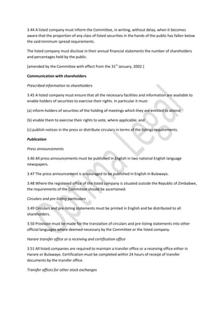 3.44 A listed company must inform the Committee, in writing, without delay, when it becomes
aware that the proportion of any class of listed securities in the hands of the public has fallen below
the said minimum spread requirements.
The listed company must disclose in their annual financial statements the number of shareholders
and percentages held by the public.
[amended by the Committee with effect from the 31st
January, 2002.]
Communication with shareholders
Prescribed information to shareholders
3.45 A listed company must ensure that all the necessary facilities and information are available to
enable holders of securities to exercise their rights. In particular it must:
(a) inform holders of securities of the holding of meetings which they are entitled to attend;
(b) enable them to exercise their rights to vote, where applicable; and
(c) publish notices in the press or distribute circulars in terms of the listings requirements.
Publication
Press announcements
3.46 All press announcements must be published in English in two national English language
newspapers.
3.47 The press announcement is encouraged to be published in English in Bulawayo.
3.48 Where the registered office of the listed company is situated outside the Republic of Zimbabwe,
the requirements of the Committee should be ascertained.
Circulars and pre-listing particulars
3.49 Circulars and pre-listing statements must be printed in English and be distributed to all
shareholders.
3.50 Provision must be made for the translation of circulars and pre-listing statements into other
official languages where deemed necessary by the Committee or the listed company.
Harare transfer office or a receiving and certification office
3.51 All listed companies are required to maintain a transfer office or a receiving office either in
Harare or Bulawayo. Certification must be completed within 24 hours of receipt of transfer
documents by the transfer office.
Transfer offices for other stock exchanges
 