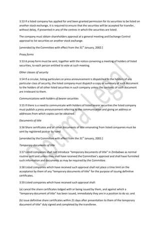 3.53 If a listed company has applied for and been granted permission for its securities to be listed on
another stock exchange, it is required to ensure that the securities will be accepted for transfer,
without delay, if presented in any of the centres in which the securities are listed.
The company must obtain shareholders approval at a general meeting and Exchange Control
approval to list securities on another stock exchange.
[amended by the Committee with effect from the 31st
January, 2002.]
Proxy forms
3.53 A proxy form must be sent, together with the notice convening a meeting of holders of listed
securities, to each person entitled to vote at such meeting.
Other classes of security
3.54 If a circular, listing particulars or press announcement is dispatched to the holders of any
particular class of security, the listed company must dispatch a copy or summary of such document
to the holders of all other listed securities in such company unless the contents of such document
are irrelevant to them.
Communications with holders of bearer securities
3.55 If there is a need to communicate with holders of listed bearer securities the listed company
must publish a press announcement referring to the communication and giving an address or
addresses from which copies can be obtained.
Documents of title
3.56 Share certificates and all other documents of title emanating from listed companies must be
sent by registered post or by hand.
[amended by the Committee with effect from the 31st
January, 2002.]
Temporary documents of title
3.57 Listed companies shall not introduce “temporary documents of title” in Zimbabwe as normal
routine until and unless they shall have received the Committee’s approval and shall have furnished
such information and documents as may be required by the Committee.
3.58 Listed companies which have received such approval shall not place a time limit on the
acceptance by them of any “temporary documents of title” for the purpose of issuing definitive
certificates.
3.59 Listed companies which have received such approval shall:
(a) cancel the share certificates lodged with or being issued by them, and against which a
“temporary document of title” has been issued, immediately they are in a position to do so; and
(b) issue definitive share certificates within 21 days after presentation to them of the temporary
document of title” duly signed and completed by the transferee.
 