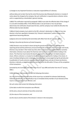 c) changes to any important functions or executive responsibilities of a director;
without delay and no later than by the end of the business day following the decision or receipt of
notice about the change by the company. No such notification is required where a director retires
and is re-appointed by a shareholders’ general meeting.
3.68(iii) The notification required by paragraph 3.68(ii) must state the effective date of the change if
it is not with immediate effect. If the effective date is not yet known or has not yet been
determined, the notification should state this fact, and the company must notify the ZSE when the
effective date has been decided.
3.68(iv) A listed company must submit to the ZSE a director’s declaration in respect of any new
director in the form specified in Schedule 19 (a “director’s declaration”) within 14 days of the
appointment becoming effective.
[subparas (ii) to (iv) inserted by the Committee with effect from the 31st
January, 2002.]
Dealing in Securities by Directors of Listed Companies.
3.69(i) Directors must not deal in shares during the period one month prior to the end of the
reporting period and the preliminary announcement of the company’s interim and year-end results.
Directors may not deal in their listed securities when in possession of unpublished price-sensitive
information. Directors must advise the Chairman and receive his clearance before trading in the
shares. The Chairman must receive the board’s approval for any trading in its listed company’s
shares. Where a director is a trustee he should obtain board approval for trading in the shares. In
cases including trading by senior employees, board approval is encouraged during the periods prior
to publication of results and price-sensitive periods. All purchases and sale of shares by directors,
directly or indirectly, as beneficial owners to be notified to the ZSE within 72 hours of the completion
of the transactions.
[amended by the Committee with effect from the 31st
July 1999 and further from the 31st
January,
2002.]
3.69(ii) An issuer must provide ZSE with the following information:-
(a) a list of all transactions in securities of the issuer by or on behalf of a director (held directly,
indirectly, beneficially, non-beneficially or by an immediate family member of such director) of the
issuer or any associate of such director; and
(b) such notice shall contain the following information:
(i) the date on which the transaction was effected;
(ii) the price, amount and class of securities concerned;
(iii) the nature of the transaction; and
(iv) the nature and the extent of the director’s interest in the transaction.
 