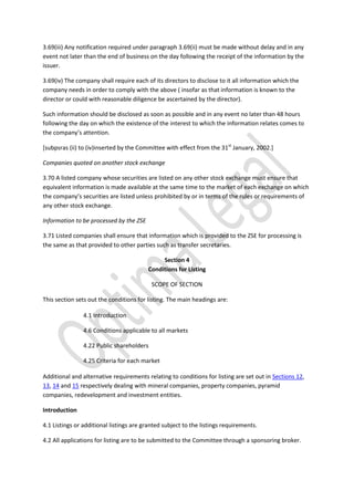 3.69(iii) Any notification required under paragraph 3.69(ii) must be made without delay and in any
event not later than the end of business on the day following the receipt of the information by the
issuer.
3.69(iv) The company shall require each of its directors to disclose to it all information which the
company needs in order to comply with the above ( insofar as that information is known to the
director or could with reasonable diligence be ascertained by the director).
Such information should be disclosed as soon as possible and in any event no later than 48 hours
following the day on which the existence of the interest to which the information relates comes to
the company’s attention.
[subpsras (ii) to (iv)inserted by the Committee with effect from the 31st
January, 2002.]
Companies quoted on another stock exchange
3.70 A listed company whose securities are listed on any other stock exchange must ensure that
equivalent information is made available at the same time to the market of each exchange on which
the company’s securities are listed unless prohibited by or in terms of the rules or requirements of
any other stock exchange.
Information to be processed by the ZSE
3.71 Listed companies shall ensure that information which is provided to the ZSE for processing is
the same as that provided to other parties such as transfer secretaries.
Section 4
Conditions for Listing
SCOPE OF SECTION
This section sets out the conditions for listing. The main headings are:
4.1 Introduction
4.6 Conditions applicable to all markets
4.22 Public shareholders
4.25 Criteria for each market
Additional and alternative requirements relating to conditions for listing are set out in Sections 12,
13, 14 and 15 respectively dealing with mineral companies, property companies, pyramid
companies, redevelopment and investment entities.
Introduction
4.1 Listings or additional listings are granted subject to the listings requirements.
4.2 All applications for listing are to be submitted to the Committee through a sponsoring broker.
 