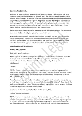 Discretion of the Committee
4.3 It must be emphasised that, notwithstanding these requirements, the Committee may, in its
overriding discretion, grant a listing to an applicant which does not fulfill the requirements set out
below or refuse a listing to an applicant which does not comply with these listings requirements on
the ground that, in the Committee’s opinion, the grant or refusal of the listing is in the interests of
the investing public. Applicants which wish to apply for a listing, but which do not meet all of the
objective criteria prescribed by these listings requirements for the grant of a listing are therefore
invited to discuss their intended applications with the Committee.
4.4 The items below are not exhaustive and where unusual features are present in the applicant an
approach to the Committee by the sponsoring broker is advised.
4.5 Applicants are required to submit to the Committee, at an early date, any matter or unusual
feature appertaining to the listing not specifically provided for in the listings requirements. This
procedure will obviate any difficulties that may arise after applicants have finalised transactions
without the Committee’s approval and which may be in conflict with the listings requirements.
Conditions applicable to all markets
Relating to the applicant
Applicant to be duly constituted
4.6 The applicant must be duly incorporated or otherwise validly established under the law of the
country of incorporation or establishment, and must be operating in conformity with its
memorandum and articles of association and all laws of its country of incorporation or
establishment.
Directors.
4.6A The directors and senior management of an applicant must have collectively appropriate
expertise and experience for the management of the group’s business. Details of such expertise and
experience must be disclosed in any listing particulars prepared by the company (see paragraph
7.B.1, 7.B.2 and 7.B.3).
An applicant must submit to the Committee before listing, a director’s declaration in respect of each
of the directors of the applicant in the form specified in Schedule 19 (a “director’s declaration”). The
applicant must ensure that each of the directors is free of any conflict of interest between the duties
he owes to the company and his/her private interest.
[inserted by the Committee with effect from the 31st
January, 2002.]
Listing of subsidiary companies
4.7 Whenever a company intends making an offer of securities of a subsidiary or procures that the
subsidiary issues securities in order to obtain a listing in respect of such subsidiary, those securities
to be issued which are not retained by the holding company must be renounced in favour of its
shareholders by way of a renounceable offer (see paragraph 5.31) except in circumstances with
 