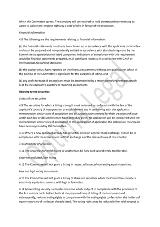 which the Committee agrees. The company will be required to hold an extraordinary meeting to
agree to waiver pre-emptive rights by a vote of 85% in favour of the resolution.
Financial information
4.8 The following are the requirements relating to financial information:
(a) the financial statements must have been drawn up in accordance with the applicants national law
and must be prepared and independently audited in accordance with standards regarded by the
Committee as appropriate for listed companies. Indications of compliance with this requirement
would be financial statements prepared, in all significant respects, in accordance with GAAP or
International Accounting Standards;
(b) the auditors must have reported on the financial statements without any qualification which in
the opinion of the Committee is significant for the purposes of listing; and
(c) any profit forecast of an applicant must be accompanied by a report complying with paragraph
8.31 by the applicant’s auditors or reporting accountants.
Relating to the securities
Status of the securities
4.9 The securities for which a listing is sought must be issued in conformity with the law of the
applicant’s country of incorporation or establishment and in conformity with the applicant’s
memorandum and articles of association and all authorisations needed for their creation and issue
under such law or documents must have been duly given. No application will be considered until the
memorandum and articles of association of the applicant or, if applicable, the Debenture Trust Deed
have been approved by the Committee.
4.10 Where a new applicant already has securities listed on another stock exchange, it must be in
compliance with the requirements of that exchange and the relevant laws of that country.
Transferability of securities
4.11 The securities for which listing is sought must be fully paid up and freely transferable.
Securities excluded from listing
4.12 The Committee will not grant a listing in respect of issues of non-voting equity securities.
Low and high voting instruments
4.13 The Committee will not grant a listing of shares or securities which the Committee considers
constitute equity instruments, with high or low votes.
4.14 A low voting security is considered as one which, subject to compliance with the provisions of
the Act, confers on its holder, both at the proposed time of listing of the instrument and
subsequently, reduced voting rights in comparison with the voting rights conferred on the holders of
equity securities of the issuer already listed. The voting rights may be reduced either with respect to
 