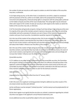 the number of votes per security or with respect to matters on which the holders of the securities
may vote, or otherwise.
4.15 A high voting security, on the other hand, is considered as one which, subject to compliance
with the provisions of the Act, confers on its holder, both at the proposed time of listing the
instrument and subsequently, enhanced voting rights in comparison with the voting rights conferred
on the holders of equity securities of the issuer already listed. The voting rights may be enhanced
either with respect to the number of votes per security or with respect to the matters on which the
holders of the securities may vote, or otherwise.
4.16 The Committee will generally not grant a listing of such low voting or high voting securities even
if a majority of the votes of the members present in person or by proxy, other than the controlling
shareholder and its/his associates (if relevant), are cast in favour of the resolution to approve the
creation and issue of such securities. Consideration would be required of the following:
(a) in the case of the creation of low voting securities, the circular relating to the creation of low
voting securities contains a warning that they may trade at a discount to the ordinary shares; the
cover of such circular contains a warning that such securities will have reduced votes and accordingly
will reduce their holders’ influence over the affairs of the company;
(b) in the case of the creation of high voting securities, the circular relating to the creation of such
securities contains a warning that they may trade at a premium to the ordinary shares; the cover of
such circular contains a warning that such securities will have enhanced votes and accordingly will
increase their holders’ influence over the affairs of the company.
Convertible securities
4.17 In addition to any other listings requirements affecting convertible securities, the Committee
will not grant a listing to convertible securities unless there are sufficient unissued securities in the
applicant’s authorised capital into which the convertible securities could convert at the time such
convertible securities are issued. The applicant must further undertake to the ZSE that it will at all
times maintain sufficient unissued securities to cater for the eventual conversion.
Deferred shares –
[repealed by the Committee with effect from the 31st
January, 2002.]
Unlisted securities
4.18 In the event of an applicant not being granted a listing for additional securities issued or if for
any reason certain securities were delisted:
(a) the certificates must be stamped “Unlisted securities ” and the stamp must be perpetuated for all
future registrations;
(b) the share register must signify that the securities are unlisted; a statement regarding the unlisted
securities must appear in the applicant’s annual financial statements; and
(c) any additional securities issued will be subject to the same requirements.
 