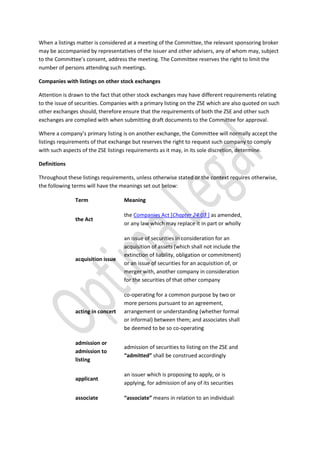 When a listings matter is considered at a meeting of the Committee, the relevant sponsoring broker
may be accompanied by representatives of the issuer and other advisers, any of whom may, subject
to the Committee’s consent, address the meeting. The Committee reserves the right to limit the
number of persons attending such meetings.
Companies with listings on other stock exchanges
Attention is drawn to the fact that other stock exchanges may have different requirements relating
to the issue of securities. Companies with a primary listing on the ZSE which are also quoted on such
other exchanges should, therefore ensure that the requirements of both the ZSE and other such
exchanges are complied with when submitting draft documents to the Committee for approval.
Where a company’s primary listing is on another exchange, the Committee will normally accept the
listings requirements of that exchange but reserves the right to request such company to comply
with such aspects of the ZSE listings requirements as it may, in its sole discretion, determine.
Definitions
Throughout these listings requirements, unless otherwise stated or the context requires otherwise,
the following terms will have the meanings set out below:
Term Meaning
the Act
the Companies Act [Chapter 24:03 ] as amended,
or any law which may replace it in part or wholly
acquisition issue
an issue of securities in consideration for an
acquisition of assets (which shall not include the
extinction of liability, obligation or commitment)
or an issue of securities for an acquisition of, or
merger with, another company in consideration
for the securities of that other company
acting in concert
co-operating for a common purpose by two or
more persons pursuant to an agreement,
arrangement or understanding (whether formal
or informal) between them; and associates shall
be deemed to be so co-operating
admission or
admission to
listing
admission of securities to listing on the ZSE and
“admitted” shall be construed accordingly
applicant
an issuer which is proposing to apply, or is
applying, for admission of any of its securities
associate “associate” means in relation to an individual:
 