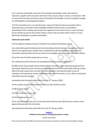 (c) is a nominee shareholder and none of the beneficial shareholders which that nominee
represents, together with any person with whom they may be acting in concert, is interested in 10%
or more of the securities concerned, unless the beneficial shareholder is a fund or portfolio manager
as contemplated in sub-paragraph (a) above.
4.24 The Committee may, in its sole discretion, require the listed company to provide it with a
declaration that, to the best of the knowledge and belief of the directors, any beneficial
shareholders of the company whose shares are registered in the names of one or more nominees,
do not include any person who may be acting in concert with any other person insofar as it may
affect their classification as public shareholders.
Criteria for each market
4.25 An applicant seeking a listing on the Board must satisfy the following criteria:
(a) a subscribed capital (including reserves but excluding minority interests, revaluations of assets
that are not supported by a valuation by an independent professional expert acceptable to the
Committee prepared within the last six months and intangible assets) of at least fifty million dollars;
(b) not less than 10 million equity shares in issue;
(c) a satisfactory profit history for the preceding five financial years, if applicable ;
(d) 30% of each class of equity shares shall be held by the public, unless otherwise agreed with the
Committee. Where the issuer has had a private placement prior to the initial public offering, at least
20% of the total issued shares must be offered to the public. Generally the public consist of
individuals and institutional investors holding less than 5% of the shares in issue. Where in doubt the
Committee must be consulted.
[amended by the Committee with effect from the 31st
January, 2002.]
(e) the number of public shareholders of listed securities shall be at least:
(i) 300 of equity shares
(ii) 25 for preference shares; and
(iii) 10 for debentures; and
(f) the minimum initial issue price of securities shall not be less than 100 cents per security, unless
agreed otherwise with the Committee.
[amended by the Committee with effect from the 31st
January, 2002.]
Section 5
Methods and Procedures of Bringing Securities to Listing
SCOPE OF SECTION
This section describes the different methods and procedures by which securities may be brought to listing.
 