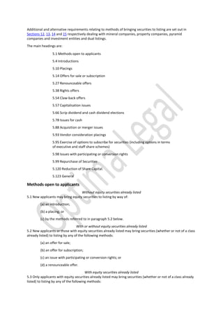 Additional and alternative requirements relating to methods of bringing securities to listing are set out in
Sections 12, 13, 14 and 15 respectively dealing with mineral companies, property companies, pyramid
companies and investment entities and dual listings.
The main headings are:
5.1 Methods open to applicants
5.4 Introductions
5.10 Placings
5.14 Offers for sale or subscription
5.27 Renounceable offers
5.38 Rights offers
5.54 Claw-back offers
5.57 Capitalisation issues
5.66 Scrip dividend and cash dividend elections
5.78 Issues for cash
5.88 Acquisition or merger issues
5.93 Vendor consideration placings
5.95 Exercise of options to subscribe for securities (including options in terms
of executive and staff share schemes)
5.98 Issues with participating or conversion rights
5.99 Repurchase of Securities
5.120 Reduction of Share Capital.
5.123 General
Methods open to applicants
Without equity securities already listed
5.1 New applicants may bring equity securities to listing by way of:
(a) an introduction;
(b) a placing; or
(c) by the methods referred to in paragraph 5.2 below.
With or without equity securities already listed
5.2 New applicants or those with equity securities already listed may bring securities (whether or not of a class
already listed) to listing by any of the following methods:
(a) an offer for sale;
(b) an offer for subscription;
(c) an issue with participating or conversion rights; or
(d) a renounceable offer.
With equity securities already listed
5.3 Only applicants with equity securities already listed may bring securities (whether or not of a class already
listed) to listing by any of the following methods:
 