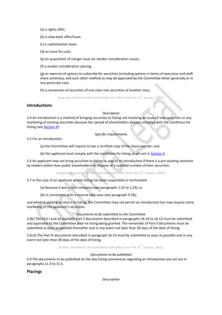 (a) a rights offer;
(b) a claw-back offer/issue;
(c) a capitalisation issue;
(d) an issue for cash;
(e) an acquisition of merger issue (or vendor consideration issue);
(f) a vendor consideration placing;
(g) an exercise of options to subscribe for securities (including options in terms of executive and staff
share schemes); and such other method as may be approved by the Committee either generally or in
any particular case.
(h) a conversion of securities of one class into securities of another class;
[new para inserted by the Committee with effect from the 31
st
January, 2002.]
Introductions
Description
5.4 An introduction is a method of bringing securities to listing not involving an issue of new securities or any
marketing of existing securities because the spread of shareholders already complies with the conditions for
listing (see Section 4).
Specific requirements
5.5 For an introduction:
(a) the Committee will require to see a certified copy of the share register; and
(b) the applicant must comply with the conditions for listing as set out in Section 4.
5.6 An applicant may not bring securities to listing by way of an introduction if there is a pre-existing intention
by holders (other than public shareholders) to dispose of a material number of their securities.
[subpara(b) repealed by the Committee with effect from the 31
st
January, 2002.]
5.7 In the case of an applicant whose listing has been suspended or terminated:
(a) because it was a cash company (see paragraphs 1.22 to 1.24), or
(b) in connection with a reverse take-over (see paragraph 9.28);
and which is seeking to return to listing, the Committee may not permit an introduction but may require some
marketing of the applicant’s securities.
Documents to be submitted to the Committee
5.8(i) The Part I and all available Part II documents described in paragraphs 16.10 to 16.12 must be submitted
and approved by the Committee prior to listing being granted. The remainder of Part II documents must be
submitted as soon as possible thereafter and in any event not later than 28 days of the date of listing.
5.8.(ii) The Part III documents described in paragraph 16.13 must be submitted as soon as possible and in any
event not later than 28 days of the date of listing.
[further amended by the Committee with effect from the 31
st
January, 2002.]
Documents to be published
5.9 The documents to be published on the day listing commences regarding an introduction are set out in
paragraphs 11.3 to 11.5.
Placings
Description
 