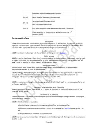 granted or appropriate negative statement.
(D+28) Latest date for documents of title posted.
(D+33)
Securities listed (if listing granted)
Last date for refund cheques.
(D+61) Part III documents to have been submitted to the Committee.
[Table amended by the Committee with effect from the 31
st
January, 2002.]
Renounceable offers
Description
5.27 A renounceable offer is an invitation, by a listed company to its shareholders, to subscribe, by way of
rights, for securities in the applicant where the listed company has received the right to subscribe for those
securities in the applicant but renounces all or part of that right to its shareholders.
Specific requirements
5.28 The applicant must comply with the conditions for listing set out in Section 4.
Ability to trade
5.29 The right by shareholders of the listed company to subscribe for securities in the applicant must be made
by means of the issue of a renounceable offer or other negotiable document which may be traded (as “nil
paid” rights) for a period of at least 3 weeks before payment is due.
Shareholder spread
5.30 The issued share capital of the applicant and the letters of allotment issued to implement the
renounceable offer will be listed at the same time.
5.31 Accordingly, the listed company making the renounceable offer and the applicant will be required to
prove to the Committee that the applicant will comply with the minimum spread requirements (see
paragraphs 4.25(d) and (e) following the close of the renounceable offer.
General
5.32 The requirements of a rights offer (see paragraphs 5.38 to 5.53) will apply to a renounceable offer so far
as they are applicable.
Documents to be submitted to the Committee
5.33 The documents detailed in paragraph 16.15 should be submitted to the Committee according to the
timetable set out below.
Documents to be published
5.34 The applicant is required to publish two press announcements and a pre-listing statement according to
the timetable set out below.
5.35 The listed company is required to:
(a) publish two press announcements giving details of the renounceable offer;
(b) publish press announcements or issue circulars in accordance with Section 9 or paragraph 3.46;
and
(c) despatch letters of allotment to its shareholders.
5.36 The press announcements and pre-listing statement should comply with the requirements of paragraphs
11.10 to 11.12.
Timetable
 
