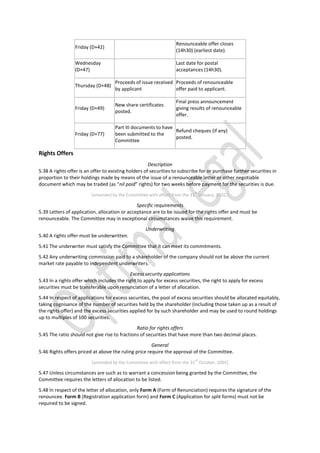 Friday (D+42)
Renounceable offer closes
(14h30) (earliest date).
Wednesday
(D+47)
Last date for postal
acceptances (14h30).
Thursday (D+48)
Proceeds of issue received
by applicant
Proceeds of renounceable
offer paid to applicant.
Friday (D+49)
New share certificates
posted.
Final press announcement
giving results of renounceable
offer.
Friday (D+77)
Part III documents to have
been submitted to the
Committee
Refund cheques (if any)
posted.
Rights Offers
Description
5.38 A rights offer is an offer to existing holders of securities to subscribe for or purchase further securities in
proportion to their holdings made by means of the issue of a renounceable letter or other negotiable
document which may be traded (as “nil paid” rights) for two weeks before payment for the securities is due.
[amended by the Committee with effect from the 31
st
January, 2002.]
Specific requirements
5.39 Letters of application, allocation or acceptance are to be issued for the rights offer and must be
renounceable. The Committee may in exceptional circumstances waive this requirement.
Underwriting
5.40 A rights offer must be underwritten.
5.41 The underwriter must satisfy the Committee that it can meet its commitments.
5.42 Any underwriting commission paid to a shareholder of the company should not be above the current
market rate payable to independent underwriters.
Excess security applications
5.43 In a rights offer which includes the right to apply for excess securities, the right to apply for excess
securities must be transferable upon renunciation of a letter of allocation.
5.44 In respect of applications for excess securities, the pool of excess securities should be allocated equitably,
taking cognisance of the number of securities held by the shareholder (including those taken up as a result of
the rights offer) and the excess securities applied for by such shareholder and may be used to round holdings
up to multiples of 100 securities.
Ratio for rights offers
5.45 The ratio should not give rise to fractions of securities that have more than two decimal places.
General
5.46 Rights offers priced at above the ruling price require the approval of the Committee.
[amended by the Committee with effect from the 31
st
October, 2001]
5.47 Unless circumstances are such as to warrant a concession being granted by the Committee, the
Committee requires the letters of allocation to be listed.
5.48 In respect of the letter of allocation, only Form A (Form of Renunciation) requires the signature of the
renouncee. Form B (Registration application form) and Form C (Application for split forms) must not be
required to be signed.
 