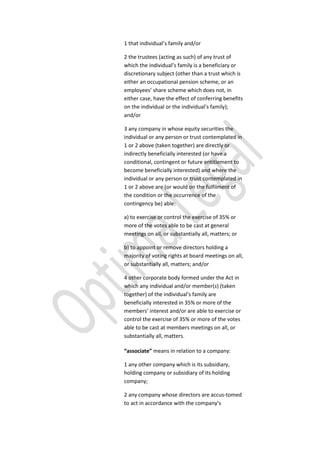 1 that individual’s family and/or
2 the trustees (acting as such) of any trust of
which the individual’s family is a beneficiary or
discretionary subject (other than a trust which is
either an occupational pension scheme, or an
employees’ share scheme which does not, in
either case, have the effect of conferring benefits
on the individual or the individual’s family);
and/or
3 any company in whose equity securities the
individual or any person or trust contemplated in
1 or 2 above (taken together) are directly or
indirectly beneficially interested (or have a
conditional, contingent or future entitlement to
become beneficially interested) and where the
individual or any person or trust contemplated in
1 or 2 above are (or would on the fulfilment of
the condition or the occurrence of the
contingency be) able:
a) to exercise or control the exercise of 35% or
more of the votes able to be cast at general
meetings on all, or substantially all, matters; or
b) to appoint or remove directors holding a
majority of voting rights at board meetings on all,
or substantially all, matters; and/or
4 other corporate body formed under the Act in
which any individual and/or member(s) (taken
together) of the individual’s family are
beneficially interested in 35% or more of the
members’ interest and/or are able to exercise or
control the exercise of 35% or more of the votes
able to be cast at members meetings on all, or
substantially all, matters.
“associate” means in relation to a company:
1 any other company which is its subsidiary,
holding company or subsidiary of its holding
company;
2 any company whose directors are accus-tomed
to act in accordance with the company’s
 