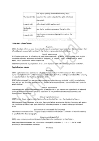 Thursday (D+41)
Last day for splitting letters of allocation (14h30).
Securities that are the subject of the rights offer listed
(if granted).
Friday (D+42) Offer closes (14h30) (earliest date).
Wednesday
(D+47)
Last day for postal acceptances of the rights offer.
Friday (D+49)
Fourth press announcement giving the results of the
rights offer.
[amended by the Committee with effect from the 31
st
January, 2002.]
Claw-back offers/issues
Description
5.54 A claw-back offer is an issue of securities for cash by an applicant to persons where the securities are then
offered by such persons to the applicant’s shareholders in proportion to their holdings.
Specific requirements
5.55 The securities must be offered to the applicant’s shareholders, by way of a renounceable letter or other
negotiable document which must be listed (as “fully paid ” or “nil paid ” rights), for a period of at least 3
weeks, before payment for the securities is due.
5.56 The requirements of paragraphs 5.38 to 5.53 in respect of rights offers also apply to claw-back offers.
Capitalisation issues
Description
5.57 A capitalisation issue is an issue of fully paid shares capitalised from the company’s share premium,
capital redemption reserve fund or reserves (or combinations thereof) to existing shareholders of the company
in proportion to their shareholdings at a specific date.
5.58 The Committee will not approve any announcement, advertisement or circular in which a capitalisation
issue is in any way described or presented as a dividend when shareholders are not entitled to elect to receive
a cash dividend.
Specific requirements
5.59 Shareholders’ approval must be obtained by the applicant to give effect to the capitalisation of the share
premium or reserves where the articles of association do not permit the directors to do so without the
approval of the shareholders.
Ratio for capitalisation issues
5.60 The ratio should not give rise to fractions of securities that have more than two decimal places.
5.61 Where the ratio is proposed to be other than that of whole securities per 100, the Committee will require
the transfer secretaries to treat applications from nominee companies as stated in paragraphs 5.124 and
5.125.
Documents to be submitted to the Committee
5.62 The documents detailed in paragraph 16.16 should be submitted to the Committee at the relevant times
as specified within those paragraphs.
Documents to be published
5.63 A press announcement must be published and a circular must be sent to shareholders.
5.64 The press announcement and circular must comply with paragraphs 11.19 to 11.22 and be issued
according to the timetable set out below:
Timetable
 