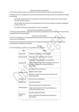 Ratio for fractional scrip dividends
5.72 The ratio should not give rise to fractions of securities that have more than two decimal places.
5.73 Where the ratio is proposed to be other than that of whole securities per 100, the Committee will require
the following:
(a) the date of payment of the scrip dividend must be at least three weeks, and at most six weeks,
from the last day to register;
(b) the transfer secretaries must treat applications from nominee companies as stated in paragraphs
5.124 and 5.125; and
(c) fractions of securities should be paid in cash or rounded up.
Documents to be submitted to the Committee
5.74 The documents detailed in paragraph 16.16 should be submitted to the Committee at the relevant times
as specified within those paragraphs.
Documents to be published
5.75 For a scrip dividend or a cash dividend election two press announcements must be published and a
circular sent to shareholders.
5.76 The press announcements and circular must comply with paragraphs 11.19 to 11.22 and be issued
according to the timetable set out below:
Timetable
5.77 The timetable as a guide for a scrip dividend is set out below:
Day Event
Friday (D+0) Publication of first press announcement.
Monday (D+10) Publication of second press announcement.
Friday (D+14)
Record date for participation in scrip dividend
(All documentation described in paragraph 16.16 must
have been submitted to and approved by the
Committee)
Monday (D+17)
Securities listed ex-entitlement.
Circular made available.
Maximum number of securities that could be issued
listed (if granted).
Friday (D+21) Post circular to shareholders.
Friday (D+42) Last day for election.
Monday (D+45)
Press announcement of results of issue.
Lodge signed application for listing detailing actual
number of securities issued.
Wednesday
(D+47)
Securities allotted and listed.
Share certificates and dividend warrants posted to
shareholders.
[Table amended by the Committee with effect from the 31
st
January, 2002]
 