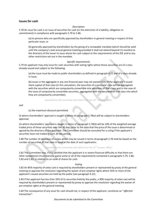 Issues for cash
Description
5.78 An issue for cash is an issue of securities for cash (or the extinction of a liability, obligation or
commitment) in compliance with paragraphs 5.79 to 5.86:
(a) to persons who are specifically approved by shareholders in general meeting in respect of that
particular issue; or
(b) generally approved by shareholders by the giving of a renewable mandate (which should be valid
until the company’s next annual general meeting provided it shall not extend beyond 15 months) to
the directors of the issuer to issue shares for cash subject to the requirements of the ZSE and to any
other restrictions set out in the mandate.
Specific requirements
5.79 An applicant may only issue for cash securities with voting rights where those securities are of a class
already issued and subject to the following:
(a) the issue must be made to public shareholders as defined in paragraph 4.22 and of a class already
in issue;
(b) issues in the aggregate in any one financial year may not exceed 25% of the applicant’s issued
share capital of that class (in this calculation, the securities of a particular class will be aggregated
with the securities which are compulsorily convertible into securities of that class; and in the case of
the issue of compulsorily convertible securities, aggregated with the securities of that class into which
they are compulsorily convertible);
[amended by the Committee with effect from the 31
st
January, 2002.]
and
(c) the maximum discount permitted:
(i) where shareholders’ approval is sought in terms of paragraph 5.78(a) will be subject to shareholders
approval;
(ii) where shareholders’ approval is sought in terms of paragraph 5.78(b) will be 10% of the weighted average
traded price of those securities over the 30 days prior to the date that the price of the issue is determined or
agreed by the directors of the applicant. The Committee should be consulted for a ruling if the applicant’s
securities have not traded in such 30 day period.
5.80 The number of securities of a class which may be issued in terms of paragraph 5.78 shall be based on the
number of securities of that class in issue at the date of such application.
[amended by the Committee with effect from the 31
st
January, 2002.]
5.81 The Committee may, if it is satisfied that the applicant is in severe financial difficulty or that there are
other exceptional circumstances, waive some or all of the requirements contained in paragraphs 5.79, 5.80,
5.82 and 5.83, in relation to an issue of shares for cash.
Voting
5.82 An 85% majority of votes cast is required by shareholders present or represented by proxy at the general
meeting to approve the resolution regarding the waiver of pre-emptive rights where 35% or more of the
applicant’s issued securities are held by the public (see paragraph 4.22).
5.83 If the applicant has less than 35% of its securities held by the public, a 90% majority of votes cast will be
required by shareholders present or represented by proxy to approve the resolution regarding the waiver of
pre-emptive rights at the general meeting.
5.84 The consequence of any issue for cash should not, in respect of the applicant, constitute an “affected
transaction”.
Documents to be submitted to the Committee
 