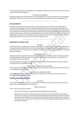 5.85 The documents detailed in paragraph 16.17 should be submitted to the Committee at the relevant times
as specified within that paragraph.
Documents to be published
5.86 Where approval has been obtained in terms of paragraph 5.78 a circular should be sent to shareholders
giving details of the issue for cash. The circular should contain the information set out in paragraph 11,24;
[amended by the Committee with effect from the 31
st
January, 2002.]
Announcements
5.87 After the company has issued securities in terms of a specific issue of shares for cash authorized in
accordance with paragraph 5.78, the company shall publish an announcement containing full details of the
issue, including: the number of securities issued, the average discount to the weighted average traded price of
the securities over the 30 days prior to the date that the price of the placing was determined or agreed by the
directors o the company; if the discount exceeded 10%, the name of the independent professional expert who
prepared the required fair and reasonable statement, and where copies of such statement can be obtained;
and the effects of the issue on net asset value and earnings per share.
[inserted by the Committee with effect from the 31
st
January, 2002.]
Acquisition or merger issues
Description
5.88 An acquisition or merger issue (or vendor consideration issue) is an issue of securities in consideration for
an acquisition of assets (which shall not include the extinction of a liability, obligation or commitment) or an
issue of securities for an acquisition of, or merger with, another company as consideration for the securities of
that other company.
Specific requirements
5.89 Listing will only be granted to securities issued as consideration for an acquisition or merger should the
Committee determine that their issue be for the bona fide purchase of assets and not a circumvention of
shareholders’ rights of pre-emption.
5.90 Accordingly, the Committee must be consulted when a listed company proposes to issue securities as
consideration for the acquisition of assets.
Documents to be submitted to the Committee
5.91 The documents detailed in paragraph 16.18 should be submitted to the Committee at the relevant times
as specified within that paragraph.
Documents to be published/circulated
5.92 The documents to be published with regard to an acquisition or merger issue are set out under the
various categories in Sections 9 and 10.
Vendor consideration placings
Description
5.93 A vendor consideration placing is a marketing by or on behalf of vendors of securities which are to be
issued to them as consideration for an acquisition.
Specific requirements
5.94 In a vendor consideration placing:
(a) all vendors must have an equal opportunity of participating in the placing;
(b) where the securities to be placed are equity securities of a class already listed the placing price
must not be at a discount of more than 10% to the weighted average traded price of those minimum
securities over the 30 days prior to the date that the price of the placing is determined or agreed by
the directors of the company, or a 10% discount to the 30 day weighted average trading price, prior to
the date of the placing;
 