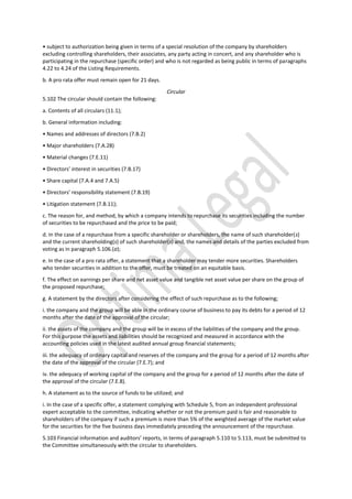 • subject to authorization being given in terms of a special resolution of the company by shareholders
excluding controlling shareholders, their associates, any party acting in concert, and any shareholder who is
participating in the repurchase (specific order) and who is not regarded as being public in terms of paragraphs
4.22 to 4.24 of the Listing Requirements.
b. A pro rata offer must remain open for 21 days.
Circular
5.102 The circular should contain the following:
a. Contents of all circulars (11.1);
b. General information including:
• Names and addresses of directors (7.B.2)
• Major shareholders (7.A.28)
• Material changes (7.E.11)
• Directors’ interest in securities (7.B.17)
• Share capital (7.A.4 and 7.A.5)
• Directors’ responsibility statement (7.B.19)
• Litigation statement (7.B.11);
c. The reason for, and method, by which a company intends to repurchase its securities including the number
of securities to be repurchased and the price to be paid;
d. In the case of a repurchase from a specific shareholder or shareholders, the name of such shareholder(s)
and the current shareholding(s) of such shareholder(s) and, the names and details of the parties excluded from
voting as in paragraph 5.106.(a);
e. In the case of a pro rata offer, a statement that a shareholder may tender more securities. Shareholders
who tender securities in addition to the offer, must be treated on an equitable basis.
f. The effect on earnings per share and net asset value and tangible net asset value per share on the group of
the proposed repurchase;
g. A statement by the directors after considering the effect of such repurchase as to the following;
i. the company and the group will be able in the ordinary course of business to pay its debts for a period of 12
months after the date of the approval of the circular;
ii. the assets of the company and the group will be in excess of the liabilities of the company and the group.
For this purpose the assets and liabilities should be recognized and measured in accordance with the
accounting policies used in the latest audited annual group financial statements;
iii. the adequacy of ordinary capital and reserves of the company and the group for a period of 12 months after
the date of the approval of the circular (7.E.7); and
iv. the adequacy of working capital of the company and the group for a period of 12 months after the date of
the approval of the circular (7.E.8).
h. A statement as to the source of funds to be utilized; and
i. In the case of a specific offer, a statement complying with Schedule 5, from an independent professional
expert acceptable to the committee, indicating whether or not the premium paid is fair and reasonable to
shareholders of the company if such a premium is more than 5% of the weighted average of the market value
for the securities for the five business days immediately preceding the announcement of the repurchase.
5.103 Financial information and auditors’ reports, in terms of paragraph 5.110 to 5.113, must be submitted to
the Committee simultaneously with the circular to shareholders.
 