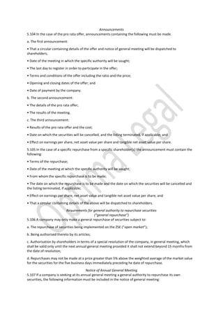 Announcements
5.104 In the case of the pro rata offer, announcements containing the following must be made.
a. The first announcement:
• That a circular containing details of the offer and notice of general meeting will be dispatched to
shareholders;
• Date of the meeting in which the specific authority will be sought;
• The last day to register in order to participate in the offer;
• Terms and conditions of the offer including the ratio and the price;
• Opening and closing dates of the offer; and
• Date of payment by the company.
b. The second announcement:
• The details of the pro rata offer;
• The results of the meeting.
c. The third announcement:
• Results of the pro rata offer and the cost;
• Date on which the securities will be cancelled, and the listing terminated, if applicable; and
• Effect on earnings per share, net asset value per share and tangible net asset value per share.
5.105 In the case of a specific repurchase from a specific shareholder(s) the announcement must contain the
following:
• Terms of the repurchase;
• Date of the meeting at which the specific authority will be sought;
• From whom the specific repurchase is to be made;
• The date on which the repurchase is to be made and the date on which the securities will be cancelled and
the listing terminated, if applicable;
• Effect on earnings per share, net asset value and tangible net asset value per share; and
• That a circular containing details of the above will be dispatched to shareholders.
Requirements for general authority to repurchase securities
(“general repurchase”)
5.106 A company may only make a general repurchase of securities subject to:
a. The repurchase of securities being implemented on the ZSE (“open market”);
b. Being authorised thereto by its articles;
c. Authorisation by shareholders in terms of a special resolution of the company, in general meeting, which
shall be valid only until the next annual general meeting provided it shall not extend beyond 15 months from
the date of resolution;
d. Repurchases may not be made at a price greater than 5% above the weighted average of the market value
for the securities for the five business days immediately preceding he date of repurchase.
Notice of Annual General Meeting
5.107 If a company is seeking at its annual general meeting a general authority to repurchase its own
securities, the following information must be included in the notice of general meeting:
 