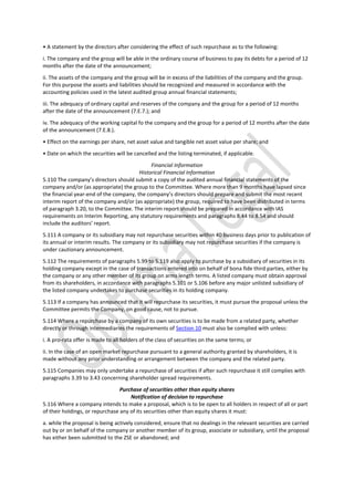 • A statement by the directors after considering the effect of such repurchase as to the following:
i. The company and the group will be able in the ordinary course of business to pay its debts for a period of 12
months after the date of the announcement;
ii. The assets of the company and the group will be in excess of the liabilities of the company and the group.
For this purpose the assets and liabilities should be recognized and measured in accordance with the
accounting policies used in the latest audited group annual financial statements;
iii. The adequacy of ordinary capital and reserves of the company and the group for a period of 12 months
after the date of the announcement (7.E.7.); and
iv. The adequacy of the working capital fo the company and the group for a period of 12 months after the date
of the announcement (7.E.8.).
• Effect on the earnings per share, net asset value and tangible net asset value per share; and
• Date on which the securities will be cancelled and the listing terminated, if applicable.
Financial Information
Historical Financial Information
5.110 The company’s directors should submit a copy of the audited annual financial statements of the
company and/or (as appropriate) the group to the Committee. Where more than 9 months have lapsed since
the financial year-end of the company, the company’s directors should prepare and submit the most recent
interim report of the company and/or (as appropriate) the group, required to have been distributed in terms
of paragraph 3.20, to the Committee. The interim report should be prepared in accordance with IAS
requirements on Interim Reporting, any statutory requirements and paragraphs 8.44 to 8.54 and should
include the auditors’ report.
5.111 A company or its subsidiary may not repurchase securities within 40 business days prior to publication of
its annual or interim results. The company or its subsidiary may not repurchase securities if the company is
under cautionary announcement.
5.112 The requirements of paragraphs 5.99 to 5.119 also apply to purchase by a subsidiary of securities in its
holding company except in the case of transactions entered into on behalf of bona fide third parties, either by
the company or any other member of its group on arms length terms. A listed company must obtain approval
from its shareholders, in accordance with paragraphs 5.101 or 5.106 before any major unlisted subsidiary of
the listed company undertakes to purchase securities in its holding company.
5.113 If a company has announced that it will repurchase its securities, it must pursue the proposal unless the
Committee permits the Company, on good cause, not to pursue.
5.114 Where a repurchase by a company of its own securities is to be made from a related party, whether
directly or through intermediaries the requirements of Section 10 must also be complied with unless:
i. A pro-rata offer is made to all holders of the class of securities on the same terms; or
ii. In the case of an open market repurchase pursuant to a general authority granted by shareholders, it is
made without any prior understanding or arrangement between the company and the related party.
5.115 Companies may only undertake a repurchase of securities if after such repurchase it still complies with
paragraphs 3.39 to 3.43 concerning shareholder spread requirements.
Purchase of securities other than equity shares
Notification of decision to repurchase
5.116 Where a company intends to make a proposal, which is to be open to all holders in respect of all or part
of their holdings, or repurchase any of its securities other than equity shares it must:
a. while the proposal is being actively considered, ensure that no dealings in the relevant securities are carried
out by or on behalf of the company or another member of its group, associate or subsidiary, until the proposal
has either been submitted to the ZSE or abandoned; and
 