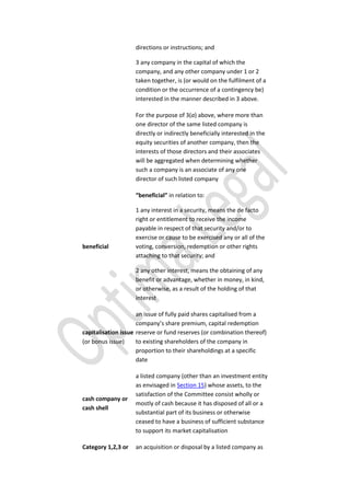 directions or instructions; and
3 any company in the capital of which the
company, and any other company under 1 or 2
taken together, is (or would on the fulfilment of a
condition or the occurrence of a contingency be)
interested in the manner described in 3 above.
For the purpose of 3(a) above, where more than
one director of the same listed company is
directly or indirectly beneficially interested in the
equity securities of another company, then the
interests of those directors and their associates
will be aggregated when determining whether
such a company is an associate of any one
director of such listed company
beneficial
“beneficial” in relation to:
1 any interest in a security, means the de facto
right or entitlement to receive the income
payable in respect of that security and/or to
exercise or cause to be exercised any or all of the
voting, conversion, redemption or other rights
attaching to that security; and
2 any other interest, means the obtaining of any
benefit or advantage, whether in money, in kind,
or otherwise, as a result of the holding of that
interest
capitalisation issue
(or bonus issue)
an issue of fully paid shares capitalised from a
company’s share premium, capital redemption
reserve or fund reserves (or combination thereof)
to existing shareholders of the company in
proportion to their shareholdings at a specific
date
cash company or
cash shell
a listed company (other than an investment entity
as envisaged in Section 15) whose assets, to the
satisfaction of the Committee consist wholly or
mostly of cash because it has disposed of all or a
substantial part of its business or otherwise
ceased to have a business of sufficient substance
to support its market capitalisation
Category 1,2,3 or an acquisition or disposal by a listed company as
 