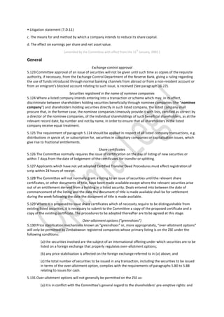 • Litigation statement (7.D.11)
c. The means for and method by which a company intends to reduce its share capital.
d. The effect on earnings per share and net asset value.
[amended by the Committee with effect from the 31
st
January, 2002.]
General
Exchange control approval
5.123 Committee approval of an issue of securities will not be given until such time as copies of the requisite
authority, if necessary, from the Exchange Control Department of the Reserve Bank, giving a ruling regarding
the use of funds introduced through normal banking channels from abroad or from a non-resident account or
from an emigrant’s blocked account relating to such issue, is received (See paragraph 16.27).
Securities registered in the name of nominee companies
5.124 Where a listed company intends entering into a transaction or scheme which may, in its effect,
discriminate between shareholders holding securities beneficially through nominee companies (the “nominee
company”) and shareholders holding securities directly in such listed company, the listed company shall
procure that, in the former case, the nominee companies timeously provide it with lists, certified as correct by
a director of the nominee companies, of the individual shareholdings of such beneficial shareholders, as at the
relevant record date, by number and not by name, in order to ensure that all shareholders in the listed
company receive equal treatment.
5.125 The requirement of paragraph 5.124 should be applied in respect of all listed company transactions, e.g.
distributions in specie of, or subscription for, securities in subsidiary companies or capitalisation issues, which
give rise to fractional entitlements.
Share certificates
5.126 The Committee normally requires the issue of certification on the day of listing of new securities or
within 7 days from the date of lodgement of the certificates for transfer or splitting.
5.127 Applicants which have not yet adopted Certified Transfer Deed Procedures must effect registration of
scrip within 24 hours of receipt.
5.128 The Committee will not normally grant a listing to an issue of securities until the relevant share
certificates, or other documents of title, have been made available except where the relevant securities arise
out of an entitlement derived from a holding in a listed security. Deals entered into between the date of
commencement of the listing and the date the document of title is made available shall be for settlement
during the week following the date the document of title is made available.
5.129 Where it is proposed to issue share certificates which of necessity require to be distinguishable from
existing listed securities, it is necessary to submit to the Committee a copy of the proposed certificate and a
copy of the existing certificate. The procedures to be adopted thereafter are to be agreed at this stage.
Over-allotment options (“greenshoes”)
5.130 Price stabilization mechanisms known as “greenshoes” or, more appropriately, “over-allotment options“
will only be permitted by Zimbabwean registered companies whose primary listing is on the ZSE under the
following conditions:
(a) the securities involved are the subject of an international offering under which securities are to be
listed on a foreign exchange that properly regulates over-allotment options;
(b) any price stabilisation is affected on the foreign exchange referred to in (a) above; and
(c) the total number of securities to be issued in any transaction, including the securities to be issued
in terms of the over-allotment option, complies with the requirements of paragraphs 5.80 to 5.88
relating to issues for cash.
5.131 Over-allotment options will not generally be permitted on the ZSE as:
(a) it is in conflict with the Committee’s general regard to the shareholders’ pre-emptive rights: and
 