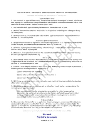 (b) it may be used as a mechanism for price manipulation in the securities of a listed company.
[amended by the Committee with effect from the 31
st
January, 2002.]
Application for a listing
5.132 In respect of an application for a listing, notice of such application shall be given to the ZSE and from the
time of giving such notice until the listing commences or the application is refused no member of the ZSE shall
deal in the securities in respect of which the application is made.
5.133 In the event of the application being refused a notice to that effect shall be given.
5.134 Unless the Committee otherwise directs notice of an application for a listing shall not be given during
ZSE trading hours.
5.135 The provisions of paragraphs 5.109 to 5.110 shall not apply to an application in respect of additional
securities of a class already listed.
Acceptance of late postal deliveries
5.136 Applicants must accept for registration deliveries bearing a postmark up to and including the date of the
last day to register, provided these are received within three days of that date.
5.137 The last day to register should be a Friday, but if the Friday is a holiday then the previous business day
must be taken as the last day to register.
5.138 However, in exceptional circumstances that are well motivated, the Committee will consider allowing
the last day to register to fall on another day.
Odd-lot offers
5.139 An “odd-lot” offer is one where the listed company intends reducing administrative costs resulting from
a large number of “odd-lot” holders. The Committee interprets an “odd-lot” as a total holding of less than 100
securities or as otherwise agreed by them.
5.140 When a listed company proposes to make such an offer, the following criteria will apply in all instances.A
three-way election must be provided for. Holders may:—
(a) elect to retain their odd-lot holding;
(b) elect to top up their holding to one hundred securities; or
(c) elect to sell their odd-lot holding.
5.141 If the top up and sale prices are not the same, the prices must in all circumstances be to the advantage
of the holders concerned.
5.142 (a) Listed companies may not undertake such an offer where it could lead to a contravention of the
minimum spread requirements; and
(b) in any distribution, award or reconstruction contemplated by a listed company where
shareholders may receive odd-lot entitlements, shareholders so affected must, where the listed
company wishes instead to compensate such shareholders in monetary terms, be given the
opportunity to elect to receive such odd-lot entitlement.
Preferential offers
5.143 A preferential offer is an offer by an applicant to directors, employees, pensioners and direct business
associates (including customers with whom there is a direct and enduring contractual relationship) of the
applicant by means of a non-transferable application form bearing the name of a specific party and stating a
maximum number of securities which may be subscribed for in that application.
[old sections repealed by the Committee with effect from the 31
st
January, 2002.]
Section 6
Pre-listing Statements
SCOPE OF SECTION
 