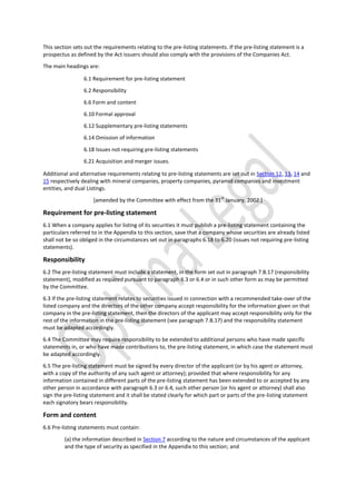 This section sets out the requirements relating to the pre-listing statements. If the pre-listing statement is a
prospectus as defined by the Act issuers should also comply with the provisions of the Companies Act.
The main headings are:
6.1 Requirement for pre-listing statement
6.2 Responsibility
6.6 Form and content
6.10 Formal approval
6.12 Supplementary pre-listing statements
6.14 Omission of information
6.18 Issues not requiring pre-listing statements
6.21 Acquisition and merger issues.
Additional and alternative requirements relating to pre-listing statements are set out in Section 12, 13, 14 and
15 respectively dealing with mineral companies, property companies, pyramid companies and investment
entities, and dual Listings.
[amended by the Committee with effect from the 31
st
January, 2002.]
Requirement for pre-listing statement
6.1 When a company applies for listing of its securities it must publish a pre-listing statement containing the
particulars referred to in the Appendix to this section, save that a company whose securities are already listed
shall not be so obliged in the circumstances set out in paragraphs 6.18 to 6.20 (issues not requiring pre-listing
statements).
Responsibility
6.2 The pre-listing statement must include a statement, in the form set out in paragraph 7.B.17 (responsibility
statement), modified as required pursuant to paragraph 6.3 or 6.4 or in such other form as may be permitted
by the Committee.
6.3 If the pre-listing statement relates to securities issued in connection with a recommended take-over of the
listed company and the directors of the other company accept responsibility for the information given on that
company in the pre-listing statement, then the directors of the applicant may accept responsibility only for the
rest of the information in the pre-listing statement (see paragraph 7.B.17) and the responsibility statement
must be adapted accordingly.
6.4 The Committee may require responsibility to be extended to additional persons who have made specific
statements in, or who have made contributions to, the pre-listing statement, in which case the statement must
be adapted accordingly.
6.5 The pre-listing statement must be signed by every director of the applicant (or by his agent or attorney,
with a copy of the authority of any such agent or attorney); provided that where responsibility for any
information contained in different parts of the pre-listing statement has been extended to or accepted by any
other person in accordance with paragraph 6.3 or 6.4, such other person (or his agent or attorney) shall also
sign the pre-listing statement and it shall be stated clearly for which part or parts of the pre-listing statement
each signatory bears responsibility.
Form and content
6.6 Pre-listing statements must contain:
(a) the information described in Section 7 according to the nature and circumstances of the applicant
and the type of security as specified in the Appendix to this section; and
 