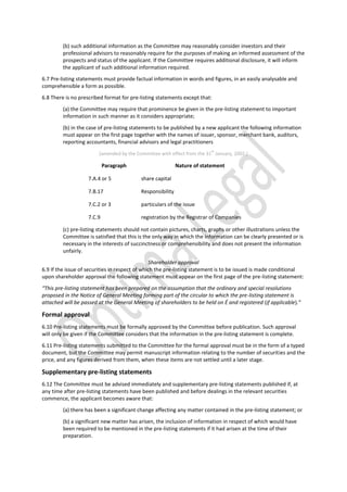 (b) such additional information as the Committee may reasonably consider investors and their
professional advisors to reasonably require for the purposes of making an informed assessment of the
prospects and status of the applicant. If the Committee requires additional disclosure, it will inform
the applicant of such additional information required.
6.7 Pre-listing statements must provide factual information in words and figures, in an easily analysable and
comprehensible a form as possible.
6.8 There is no prescribed format for pre-listing statements except that:
(a) the Committee may require that prominence be given in the pre-listing statement to important
information in such manner as it considers appropriate;
(b) in the case of pre-listing statements to be published by a new applicant the following information
must appear on the first page together with the names of issuer, sponsor, merchant bank, auditors,
reporting accountants, financial advisors and legal practitioners
[amended by the Committee with effect from the 31
st
January, 2002.]
Paragraph Nature of statement
7.A.4 or 5 share capital
7.B.17 Responsibility
7.C.2 or 3 particulars of the issue
7.C.9 registration by the Registrar of Companies
(c) pre-listing statements should not contain pictures, charts, graphs or other illustrations unless the
Committee is satisfied that this is the only way in which the information can be clearly presented or is
necessary in the interests of succinctness or comprehensibility and does not present the information
unfairly.
Shareholder approval
6.9 If the issue of securities in respect of which the pre-listing statement is to be issued is made conditional
upon shareholder approval the following statement must appear on the first page of the pre-listing statement:
“This pre-listing statement has been prepared on the assumption that the ordinary and special resolutions
proposed in the Notice of General Meeting forming part of the circular to which the pre-listing statement is
attached will be passed at the General Meeting of shareholders to be held on É and registered (if applicable).”
Formal approval
6.10 Pre-listing statements must be formally approved by the Committee before publication. Such approval
will only be given if the Committee considers that the information in the pre-listing statement is complete.
6.11 Pre-listing statements submitted to the Committee for the formal approval must be in the form of a typed
document, but the Committee may permit manuscript information relating to the number of securities and the
price, and any figures derived from them, when these items are not settled until a later stage.
Supplementary pre-listing statements
6.12 The Committee must be advised immediately and supplementary pre-listing statements published if, at
any time after pre-listing statements have been published and before dealings in the relevant securities
commence, the applicant becomes aware that:
(a) there has been a significant change affecting any matter contained in the pre-listing statement; or
(b) a significant new matter has arisen, the inclusion of information in respect of which would have
been required to be mentioned in the pre-listing statements if it had arisen at the time of their
preparation.
 