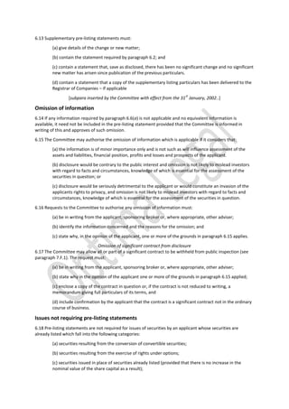 6.13 Supplementary pre-listing statements must:
(a) give details of the change or new matter;
(b) contain the statement required by paragraph 6.2; and
(c) contain a statement that, save as disclosed, there has been no significant change and no significant
new matter has arisen since publication of the previous particulars.
(d) contain a statement that a copy of the supplementary listing particulars has been delivered to the
Registrar of Companies – if applicable
[subpara inserted by the Committee with effect from the 31
st
January, 2002..]
Omission of information
6.14 If any information required by paragraph 6.6(a) is not applicable and no equivalent information is
available, it need not be included in the pre-listing statement provided that the Committee is informed in
writing of this and approves of such omission.
6.15 The Committee may authorise the omission of information which is applicable if it considers that:
(a) the information is of minor importance only and is not such as will influence assessment of the
assets and liabilities, financial position, profits and losses and prospects of the applicant.
(b) disclosure would be contrary to the public interest and omission is not likely to mislead investors
with regard to facts and circumstances, knowledge of which is essential for the assessment of the
securities in question; or
(c) disclosure would be seriously detrimental to the applicant or would constitute an invasion of the
applicants rights to privacy, and omission is not likely to mislead investors with regard to facts and
circumstances, knowledge of which is essential for the assessment of the securities in question.
6.16 Requests to the Committee to authorise any omission of information must:
(a) be in writing from the applicant, sponsoring broker or, where appropriate, other adviser;
(b) identify the information concerned and the reasons for the omission; and
(c) state why, in the opinion of the applicant, one or more of the grounds in paragraph 6.15 applies.
Omission of significant contract from disclosure
6.17 The Committee may allow all or part of a significant contract to be withheld from public inspection (see
paragraph 7.F.1). The request must:
(a) be in writing from the applicant, sponsoring broker or, where appropriate, other adviser;
(b) state why in the opinion of the applicant one or more of the grounds in paragraph 6.15 applied;
(c) enclose a copy of the contract in question or, if the contract is not reduced to writing, a
memorandum giving full particulars of its terms, and
(d) include confirmation by the applicant that the contract is a significant contract not in the ordinary
course of business.
Issues not requiring pre-listing statements
6.18 Pre-listing statements are not required for issues of securities by an applicant whose securities are
already listed which fall into the following categories:
(a) securities resulting from the conversion of convertible securities;
(b) securities resulting from the exercise of rights under options;
(c) securities issued in place of securities already listed (provided that there is no increase in the
nominal value of the share capital as a result);
 