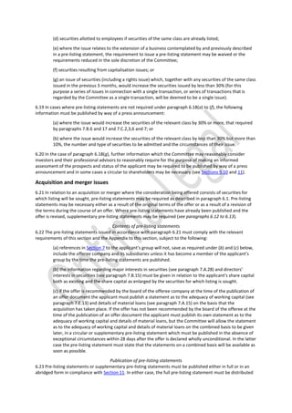(d) securities allotted to employees if securities of the same class are already listed;
(e) where the issue relates to the extension of a business contemplated by and previously described
in a pre-listing statement, the requirement to issue a pre-listing statement may be waived or the
requirements reduced in the sole discretion of the Committee;
(f) securities resulting from capitalisation issues; or
(g) an issue of securities (including a rights issue) which, together with any securities of the same class
issued in the previous 3 months, would increase the securities issued by less than 30% (for this
purpose a series of issues in connection with a single transaction, or series of transactions that is
regarded by the Committee as a single transaction, will be deemed to be a single issue).
6.19 In cases where pre-listing statements are not required under paragraph 6.18(a) to (f), the following
information must be published by way of a press announcement:
(a) where the issue would increase the securities of the relevant class by 30% or more, that required
by paragraphs 7.B.6 and 17 and 7.C.2,3,6 and 7; or
(b) where the issue would increase the securities of the relevant class by less than 30% but more than
10%, the number and type of securities to be admitted and the circumstances of their issue.
6.20 In the case of paragraph 6.18(g), further information which the Committee may reasonably consider
investors and their professional advisors to reasonably require for the purpose of making an informed
assessment of the prospects and status of the applicant may be required to be published by way of a press
announcement and in some cases a circular to shareholders may be necessary (see Sections 9,10 and 11).
Acquisition and merger issues
6.21 In relation to an acquisition or merger where the consideration being offered consists of securities for
which listing will be sought, pre-listing statements may be required as described in paragraph 6.1. Pre-listing
statements may be necessary either as a result of the original terms of the offer or as a result of a revision of
the terms during the course of an offer. Where pre-listing statements have already been published and the
offer is revised, supplementary pre-listing statements may be required (see paragraphs 6.12 to 6.13).
Contents of pre-listing statements
6.22 The pre-listing statements issued in accordance with paragraph 6.21 must comply with the relevant
requirements of this section and the Appendix to this section, subject to the following:
(a) references in Section 7 to the applicant’s group will not, save as required under (b) and (c) below,
include the offeree company and its subsidiaries unless it has become a member of the applicant’s
group by the time the pre-listing statements are published.
(b) the information regarding major interests in securities (see paragraph 7.A.28) and directors’
interests in securities (see paragraph 7.B.15) must be given in relation to the applicant’s share capital
both as existing and the share capital as enlarged by the securities for which listing is sought.
(c) if the offer is recommended by the board of the offeree company at the time of the publication of
an offer document the applicant must publish a statement as to the adequacy of working capital (see
paragraph 7.E.13) and details of material loans (see paragraph 7.A.15) on the basis that the
acquisition has taken place. If the offer has not been recommended by the board of the offeree at the
time of the publication of an offer document the applicant must publish its own statement as to the
adequacy of working capital and details of material loans, but the Committee will allow the statement
as to the adequacy of working capital and details of material loans on the combined basis to be given
later, in a circular or supplementary pre-listing statement which must be published in the absence of
exceptional circumstances within 28 days after the offer is declared wholly unconditional. In the latter
case the pre-listing statement must state that the statements on a combined basis will be available as
soon as possible.
Publication of pre-listing statements
6.23 Pre-listing statements or supplementary pre-listing statements must be published either in full or in an
abridged form in compliance with Section 11. In either case, the full pre-listing statement must be distributed
 