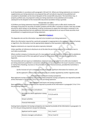 to all shareholders in accordance with paragraphs 3.50 and 3.51. Where pre-listing statements are revised or
supplementary pre-listing statements are prepared they will normally be required to be published and
circulated to shareholders at the time of despatch of the revised offer document. The Committee may, in
properly justified cases, be prepared to allow pre-listing statements to be published and circulated,
subsequent to the despatch of the revised offer documents but before listing is granted.
Revised take-over offers
6.24 Where pre-listing statements have been published in connection with an offer which involves the
exchange of securities for securities of another company and the offer is revised to include a new class of debt
security for which listing is to be obtained, it will be unnecessary to repeat the information contained in the
original pre-listing statement but any additional information appropriate to an issue of those securities must
be published in a supplementary pre-listing statement.
Appendix to Section 6
This Appendix sets out the information required to be included in pre-listing statements.
Where the information required by a particular paragraph is inappropriate to the applicant’s sphere of activity
or legal form, the information must be appropriately adapted so that equivalent information is given.
Negative statements are required only where expressly indicated.
Unless specified, all reference to disclosure are at the date the pre-listing statement is issued or as near to
such date as practicable.
Where another company is to become part of a new applicant’s group, that other company and its subsidiaries
must be treated as part of the new applicant’s group for the purpose of the information required by this
Appendix.
The Committee will not require an indebtedness statement (see paragraphs 7.A.12 to 20) to be included in
pre-listing statements published in connection with an issue of securities where the issuer’s business is entirely
or mainly that of banking, insurance or the provision of similar financial services, provided the Committee is
satisfied that:
(a) the inclusion of such a statement would not provide significant information for investors; and
(b) the applicant’s solvency and capital adequacy are suitably regulated by another regulatory body.
New applicants and issuers issuing a prospectus
New applicants issuing a prospectus and existing listed companies issuing a prospectus are required to provide
all the information in paragraphs 7.A to 7.H in the pre-listing statement.
New applicants and issuers not issuing a prospectus
New applicants not issuing a prospectus are required to provide all the information in paragraphs 7.A to 7.H in
the pre-listing statement.
Directors managers and advisors 7.B.9 and 13
Securities for which application is being
made
7.C.9,15 and 16
Group’s activities 7.D.8
Financial information 7.E.12
Existing listed companies not issuing a prospectus are required to provide all the information in paragraphs 7.A
to 7.H in the pre-listing statement except the following:
Applicant and its capital 7.A.2, 3 and 7
Directors managers and advisors 7.B.1e, 9 and 13
 