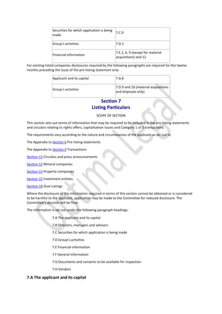 Securities for which application is being
made
7.C.9
Group’s activities 7.D.1
Financial information
7.E.1, 6, 9 (except for material
acquisitions) and 12
For existing listed companies disclosures required by the following paragraphs are required for the twelve
months preceding the issue of the pre-listing statement only:
Applicant and its capital 7.A.8
Group’s activities
7.D.9 and 10 (material acquisitions
and disposals only)
Section 7
Listing Particulars
SCOPE OF SECTION
This section sets out terms of information that may be required to be included in the pre-listing statements
and circulars relating to rights offers, capitalisation issues and Category 1 or 2 transactions.
The requirements vary according to the nature and circumstances of the applicant as set out in:
The Appendix to Section 6 Pre-listing statements
The Appendix to Section 9 Transactions
Section 11 Circulars and press announcements
Section 12 Mineral companies
Section 13 Property companies
Section 15 Investment entities
Section 18 Dual Listings
Where the disclosure of the information required in terms of this section cannot be obtained or is considered
to be harmful to the applicant, application may be made to the Committee for reduced disclosure. The
Committee’s decision will be final.
The information is set out under the following paragraph headings:
7.A The applicant and its capital
7.B Directors, managers and advisors
7.C Securities for which application is being made
7.D Group’s activities
7.E Financial information
7.F General information
7.G Documents and consents to be available for inspection
7.H Vendors
7.A The applicant and its capital
 