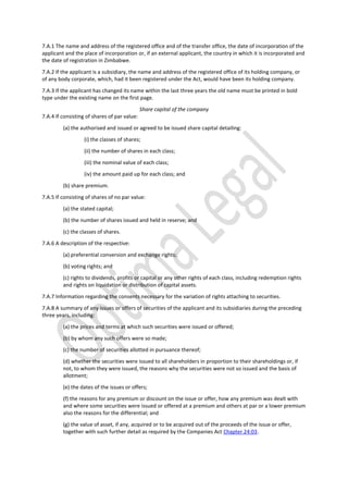 7.A.1 The name and address of the registered office and of the transfer office, the date of incorporation of the
applicant and the place of incorporation or, if an external applicant, the country in which it is incorporated and
the date of registration in Zimbabwe.
7.A.2 If the applicant is a subsidiary, the name and address of the registered office of its holding company, or
of any body corporate, which, had it been registered under the Act, would have been its holding company.
7.A.3 If the applicant has changed its name within the last three years the old name must be printed in bold
type under the existing name on the first page.
Share capital of the company
7.A.4 If consisting of shares of par value:
(a) the authorised and issued or agreed to be issued share capital detailing:
(i) the classes of shares;
(ii) the number of shares in each class;
(iii) the nominal value of each class;
(iv) the amount paid up for each class; and
(b) share premium.
7.A.5 If consisting of shares of no par value:
(a) the stated capital;
(b) the number of shares issued and held in reserve; and
(c) the classes of shares.
7.A.6 A description of the respective:
(a) preferential conversion and exchange rights;
(b) voting rights; and
(c) rights to dividends, profits or capital or any other rights of each class, including redemption rights
and rights on liquidation or distribution of capital assets.
7.A.7 Information regarding the consents necessary for the variation of rights attaching to securities.
7.A.8 A summary of any issues or offers of securities of the applicant and its subsidiaries during the preceding
three years, including:
(a) the prices and terms at which such securities were issued or offered;
(b) by whom any such offers were so made;
(c) the number of securities allotted in pursuance thereof;
(d) whether the securities were issued to all shareholders in proportion to their shareholdings or, if
not, to whom they were issued, the reasons why the securities were not so issued and the basis of
allotment;
(e) the dates of the issues or offers;
(f) the reasons for any premium or discount on the issue or offer, how any premium was dealt with
and where some securities were issued or offered at a premium and others at par or a lower premium
also the reasons for the differential; and
(g) the value of asset, if any, acquired or to be acquired out of the proceeds of the issue or offer,
together with such further detail as required by the Companies Act Chapter 24:03.
 